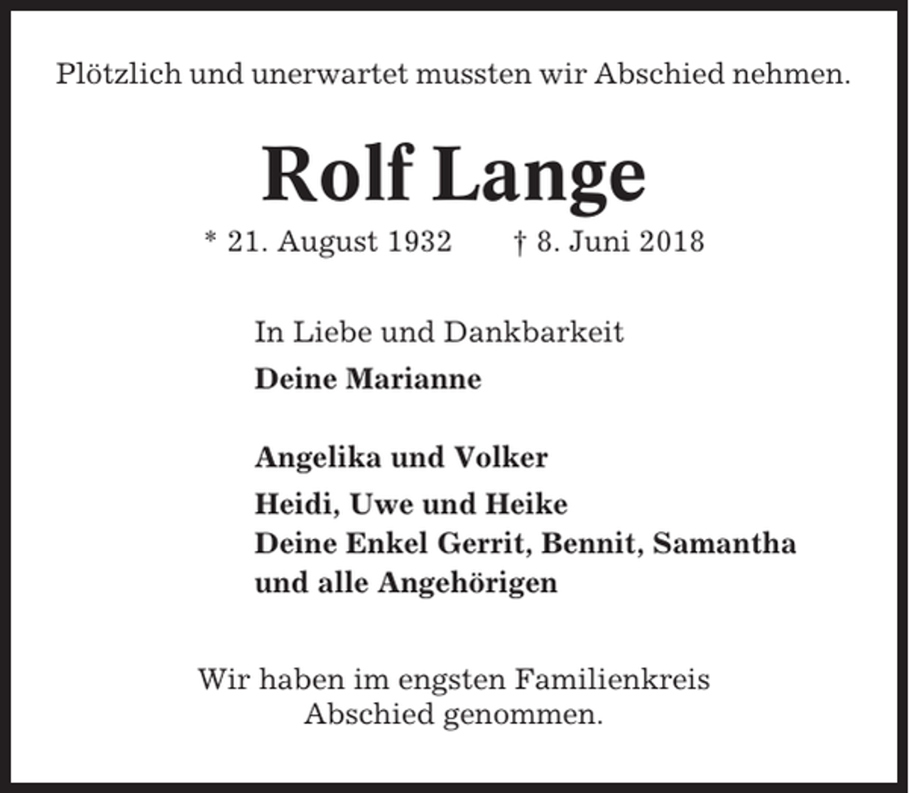 <p>Plötzlich und unerwartet mussten wir Abschied nehmen.</p><p>Rolf Lange<br />* 21. August 1932</p><p>† 8. Juni 2018</p><p>In Liebe und Dankbarkeit<br />Deine Marianne<br />Angelika und Volker<br />Heidi, Uwe und Heike<br />Deine Enkel Gerrit, Bennit, Samantha<br />und alle Angehörigen<br />Wir haben im engsten Familienkreis<br />Abschied genommen.</p>