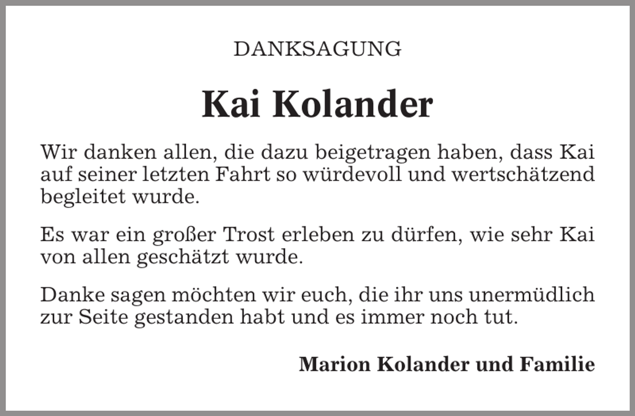 <p>DANKSAGUNG</p><p>Kai Kolander<br />Wir danken allen, die dazu beigetragen haben, dass Kai<br />auf seiner letzten Fahrt so würdevoll und wertschätzend<br />begleitet wurde.<br />Es war ein großer Trost erleben zu dürfen, wie sehr Kai<br />von allen geschätzt wurde.<br />Danke sagen möchten wir euch, die ihr uns unermüdlich<br />zur Seite gestanden habt und es immer noch tut.<br />Marion Kolander und Familie</p>