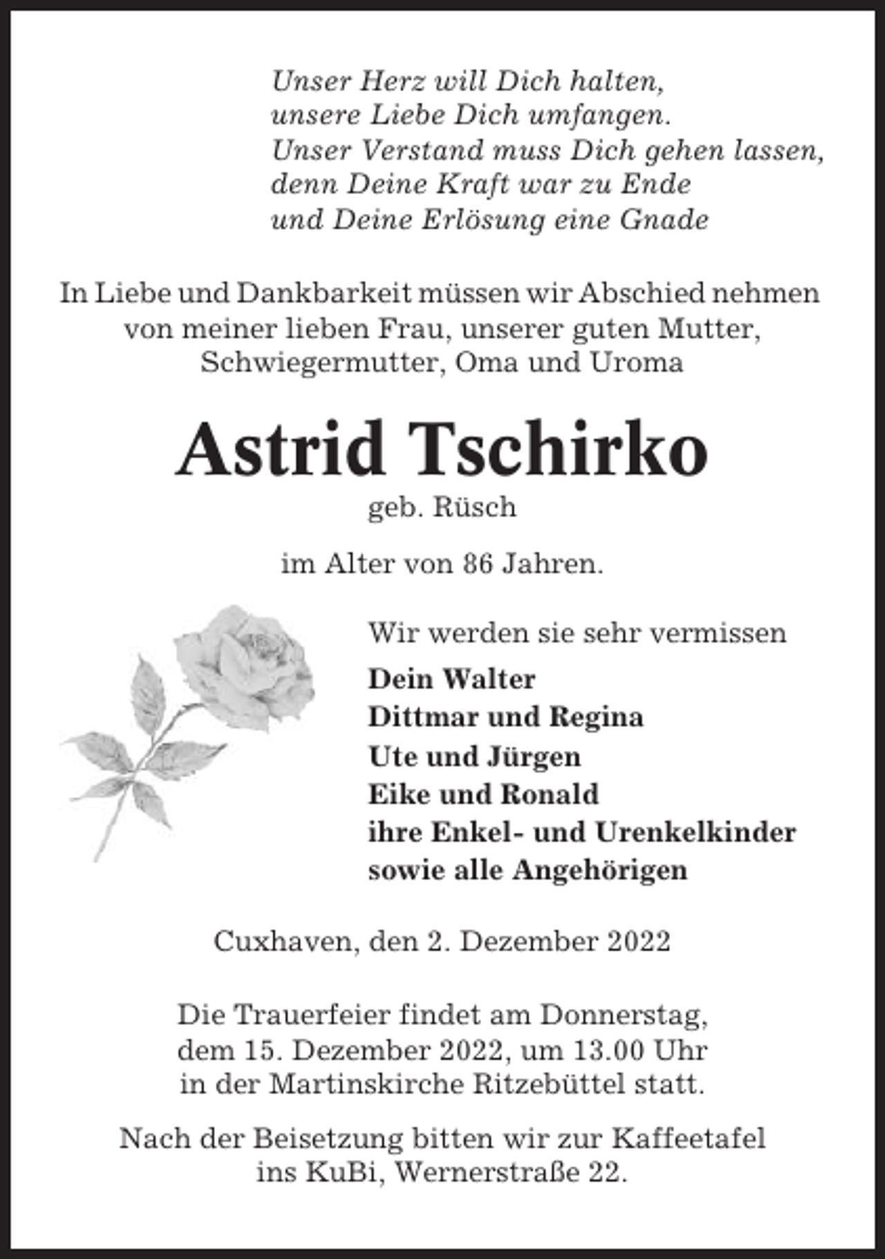 <p>Unser Herz will Dich halten,<br />unsere Liebe Dich umfangen.<br />Unser Verstand muss Dich gehen lassen,<br />denn Deine Kraft war zu Ende<br />und Deine Erlösung eine Gnade<br />In Liebe und Dankbarkeit müssen wir Abschied nehmen<br />von meiner lieben Frau, unserer guten Mutter,<br />Schwiegermutter, Oma und Uroma</p><p>Astrid Tschirko<br />geb. Rüsch<br />im Alter von 86 Jahren.<br />Wir werden sie sehr vermissen<br />Dein Walter<br />Dittmar und Regina<br />Ute und Jürgen<br />Eike und Ronald<br />ihre Enkel- und Urenkelkinder<br />sowie alle Angehörigen<br />Cuxhaven, den 2. Dezember 2022<br />Die Trauerfeier findet am Donnerstag,<br />dem 15. Dezember 2022, um 13.00 Uhr<br />in der Martinskirche Ritzebüttel statt.<br />Nach der Beisetzung bitten wir zur Kaffeetafel<br />ins KuBi, Wernerstraße 22.</p>