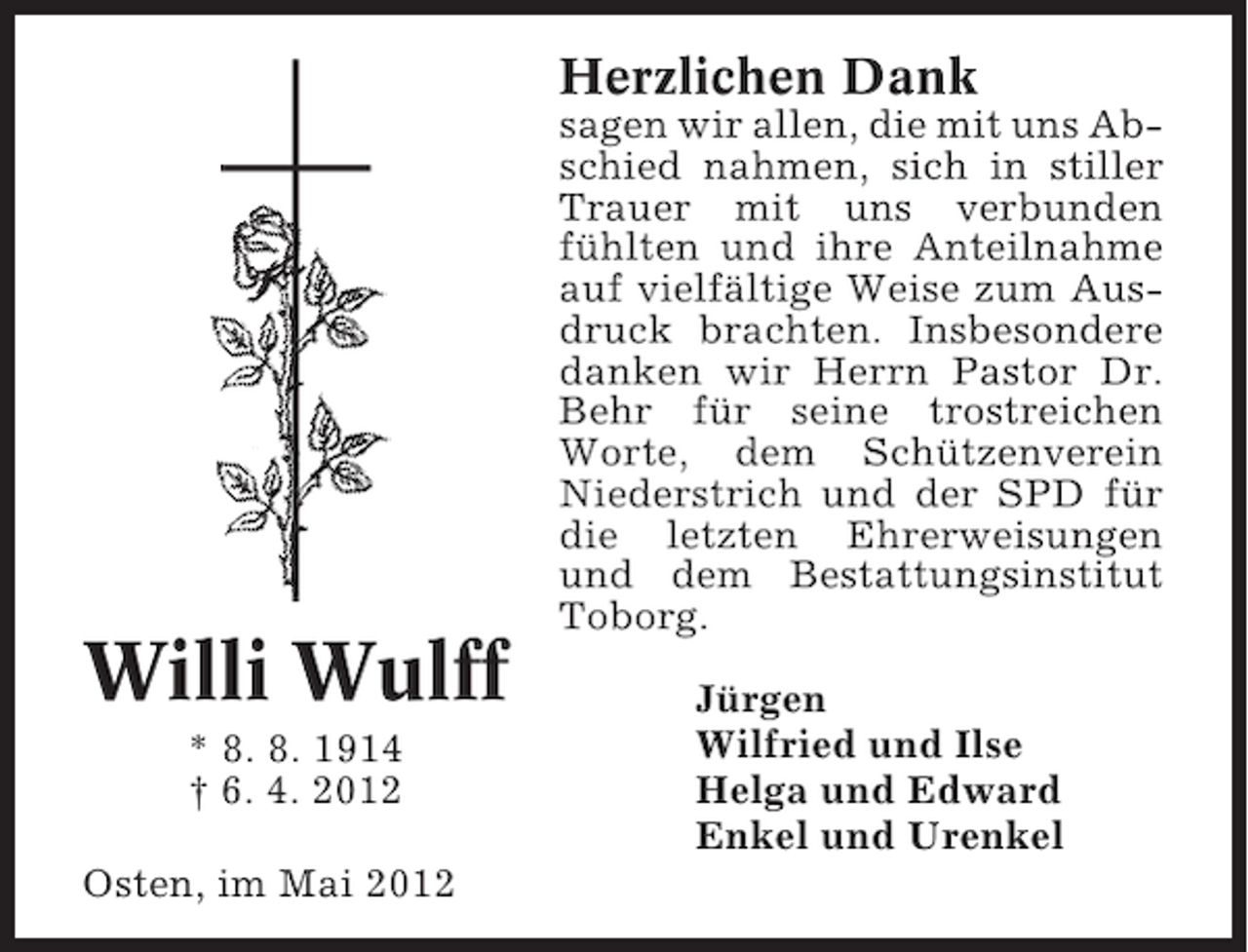 <p>Herzlichen Dank</p><p>Willi Wulff<br />* 8. 8. 1914<br />† 6. 4. 2012<br />Osten, im Mai 2012</p><p>sagen wir allen, die mit uns Abschied nahmen, sich in stiller<br />Trauer mit uns verbunden<br />fühlten und ihre Anteilnahme<br />auf vielfältige Weise zum Ausdruck brachten. Insbesondere<br />danken wir Herrn Pastor Dr.<br />Behr für seine trostreichen<br />Worte, dem Schützenverein<br />Niederstrich und der SPD für<br />die letzten Ehrerweisungen<br />und dem Bestattungsinstitut<br />Toborg.<br />Jürgen<br />Wilfried und Ilse<br />Helga und Edward<br />Enkel und Urenkel</p>