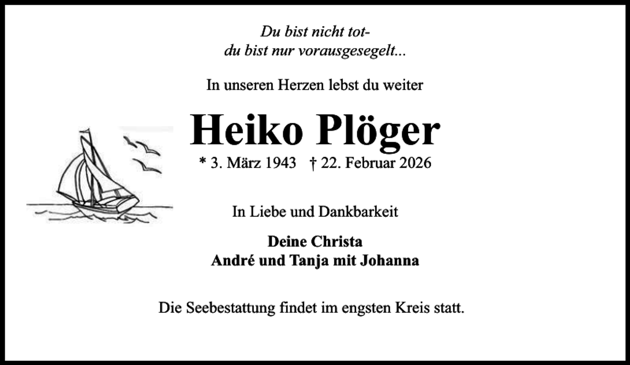 <p>Du bist nicht totdu bist nur vorausgesegelt...<br />In unseren Herzen lebst du weiter</p><p>Heiko Plöger<br />* 3. März 1943 † 22. Februar 2026<br />In Liebe und Dankbarkeit<br />Deine Christa<br />André und Tanja mit Johanna<br />Die Seebestattung findet im engsten Kreis statt.</p>
