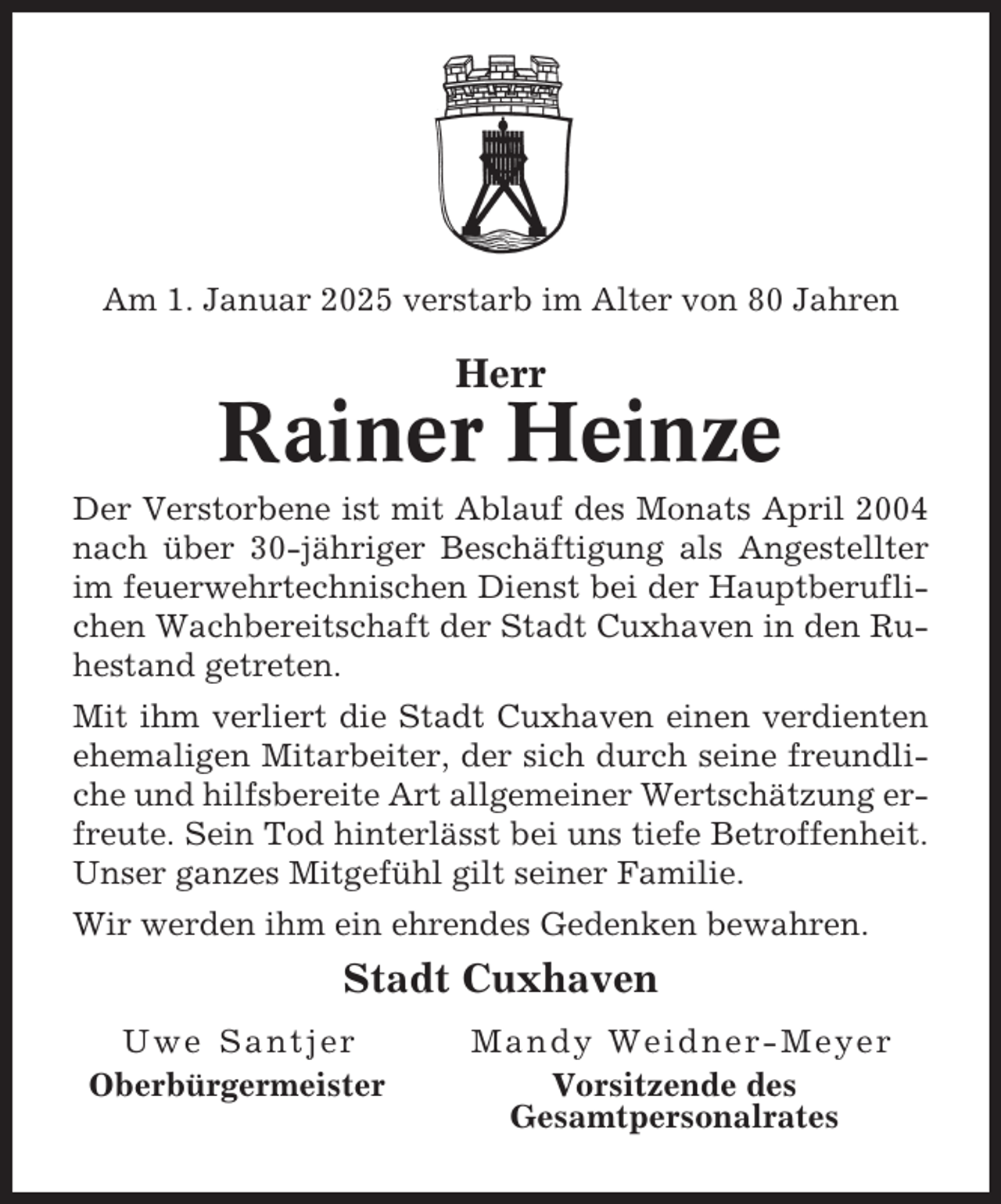 <p>Am 1. Januar 2025 verstarb im Alter von 80 Jahren</p><p>Herr</p><p>Rainer Heinze<br />Der Verstorbene ist mit Ablauf des Monats April 2004<br />nach über 30-jähriger Beschäftigung als Angestellter<br />im feuerwehrtechnischen Dienst bei der Hauptberuflichen Wachbereitschaft der Stadt Cuxhaven in den Ruhestand getreten.<br />Mit ihm verliert die Stadt Cuxhaven einen verdienten<br />ehemaligen Mitarbeiter, der sich durch seine freundliche und hilfsbereite Art allgemeiner Wertschätzung erfreute. Sein Tod hinterlässt bei uns tiefe Betroffenheit.<br />Unser ganzes Mitgefühl gilt seiner Familie.<br />Wir werden ihm ein ehrendes Gedenken bewahren.</p><p>Stadt Cuxhaven<br />Uwe Santjer<br />Oberbürgermeister</p><p>Mandy Weidner-Meyer<br />Vorsitzende des<br />Gesamtpersonalrates</p>