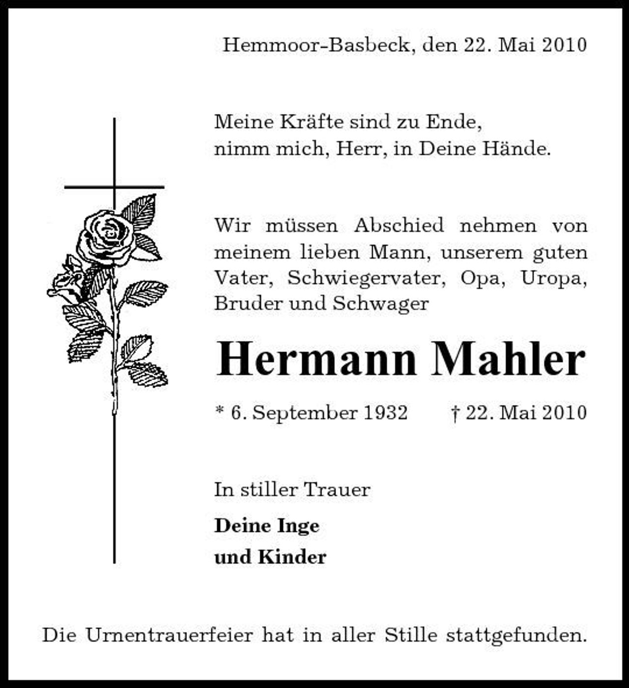 <p>Hemmoor-Basbeck, den 22. Mai 2010</p><p>Meine Kräfte sind zu Ende, nimm mich, Herr, in Deine Hände.</p><p>Wir müssen Abschied nehmen von meinem lieben Mann, unserem guten Vater, Schwiegervater, Opa, Uropa, Bruder und Schwager</p><p>Hermann Mahler<br />* 6. September 1932 † 22. Mai 2010 In stiller Trauer Deine Inge und Kinder</p><p>Die Urnentrauerfeier hat in aller Stille stattgefunden.</p>