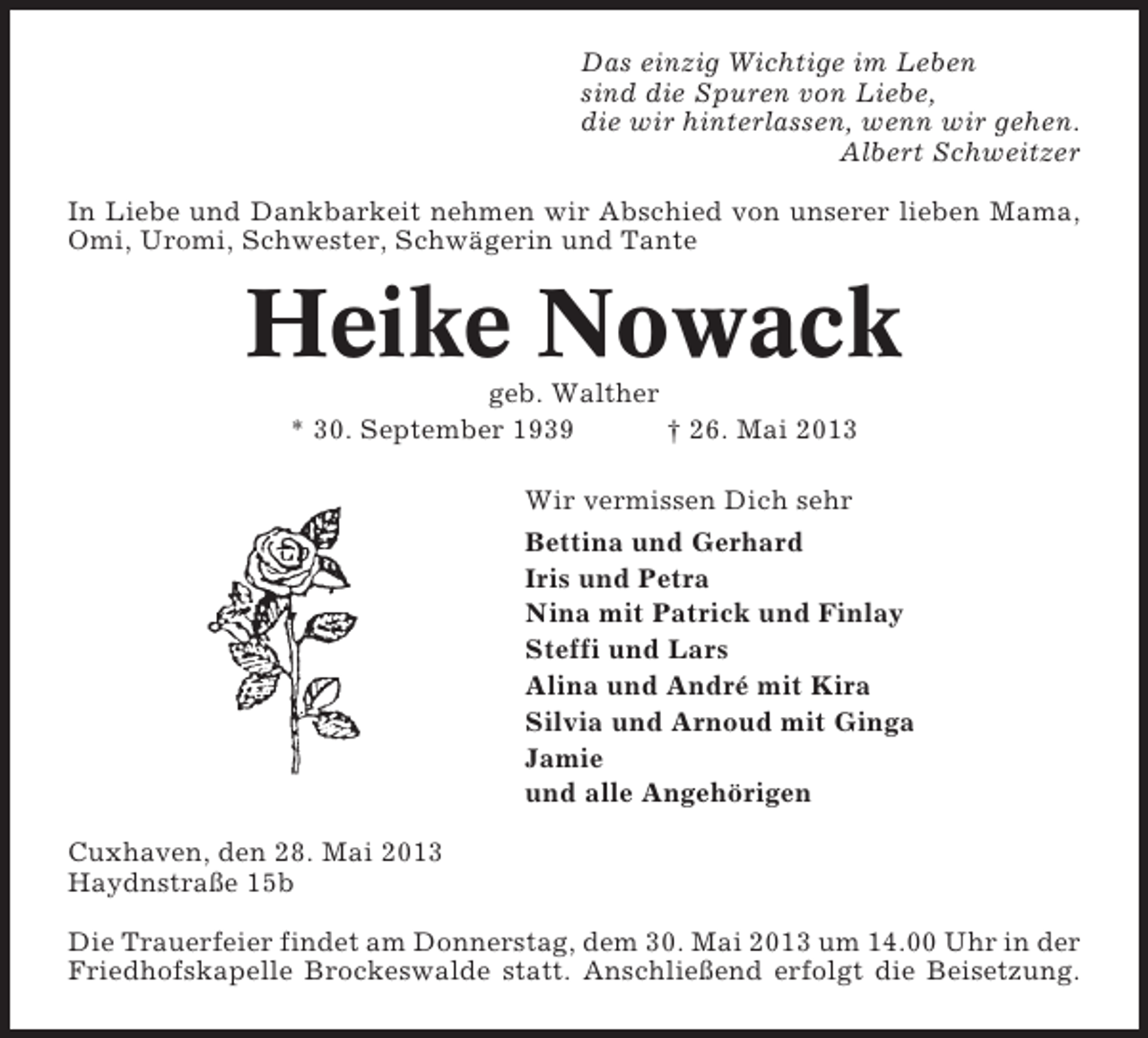 <p>Das einzig Wichtige im Leben<br />sind die Spuren von Liebe,<br />die wir hinterlassen, wenn wir gehen.<br />Albert Schweitzer<br />In Liebe und Dankbarkeit nehmen wir Abschied von unserer lieben Mama,<br />Omi, Uromi, Schwester, Schwägerin und Tante</p><p>Heike Nowack<br />geb. Walther<br />* 30. September 1939<br />† 26. Mai 2013<br />Wir vermissen Dich sehr<br />Bettina und Gerhard<br />Iris und Petra<br />Nina mit Patrick und Finlay<br />Steffi und Lars<br />Alina und André mit Kira<br />Silvia und Arnoud mit Ginga<br />Jamie<br />und alle Angehörigen<br />Cuxhaven, den 28. Mai 2013<br />Haydnstraße 15b<br />Die Trauerfeier findet am Donnerstag, dem 30. Mai 2013 um 14.00 Uhr in der<br />Friedhofskapelle Brockeswalde statt. Anschließend erfolgt die Beisetzung.</p>