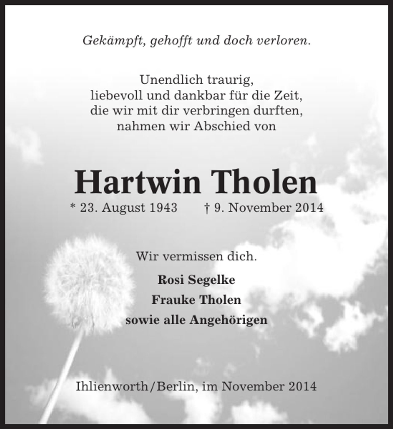<p>Gekämpft, gehofft und doch verloren.<br />Unendlich traurig,<br />liebevoll und dankbar für die Zeit,<br />die wir mit dir verbringen durften,<br />nahmen wir Abschied von</p><p>Hartwin Tholen<br />* 23. August 1943</p><p>† 9. November 2014</p><p>Wir vermissen dich.<br />Rosi Segelke<br />Frauke Tholen<br />sowie alle Angehörigen</p><p>Ihlienworth / Berlin, im November 2014</p>