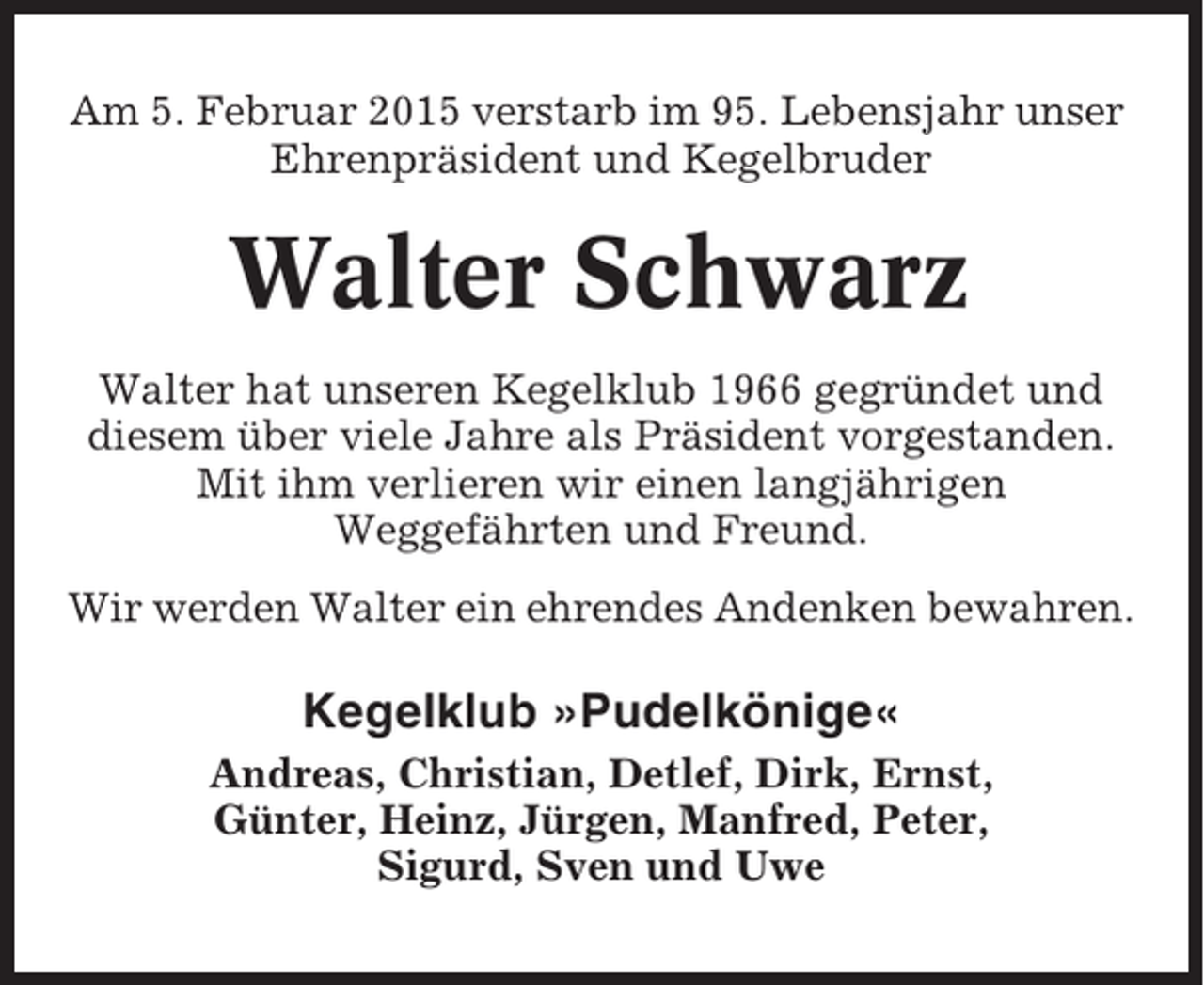 <p>Am 5. Februar 2015 verstarb im 95. Lebensjahr unser<br />Ehrenpräsident und Kegelbruder</p><p>Walter Schwarz<br />Walter hat unseren Kegelklub 1966 gegründet und<br />diesem über viele Jahre als Präsident vorgestanden.<br />Mit ihm verlieren wir einen langjährigen<br />Weggefährten und Freund.<br />Wir werden Walter ein ehrendes Andenken bewahren.</p><p>Kegelklub »Pudelkönige«<br />Andreas, Christian, Detlef, Dirk, Ernst,<br />Günter, Heinz, Jürgen, Manfred, Peter,<br />Sigurd, Sven und Uwe</p>