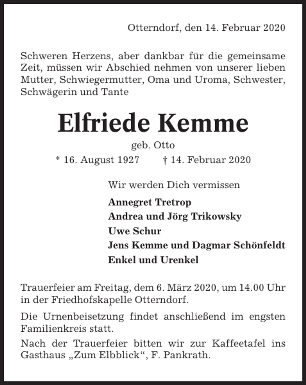 <p>Otterndorf, den 14. Februar 2020<br />Schweren Herzens, aber dankbar für die gemeinsame<br />Zeit, müssen wir Abschied nehmen von unserer lieben<br />Mutter, Schwiegermutter, Oma und Uroma, Schwester,<br />Schwägerin und Tante</p><p>Elfriede Kemme<br />geb. Otto<br />* 16. August 1927<br />† 14. Februar 2020<br />Wir werden Dich vermissen<br />Annegret Tretrop<br />Andrea und Jörg Trikowsky<br />Uwe Schur<br />Jens Kemme und Dagmar Schönfeldt<br />Enkel und Urenkel<br />Trauerfeier am Freitag, dem 6. März 2020, um 14.00 Uhr<br />in der Friedhofskapelle Otterndorf.<br />Die Urnenbeisetzung findet anschließend im engsten<br />Familienkreis statt.<br />Nach der Trauerfeier bitten wir zur Kaffeetafel ins<br />Gasthaus „Zum Elbblick“, F. Pankrath.</p>