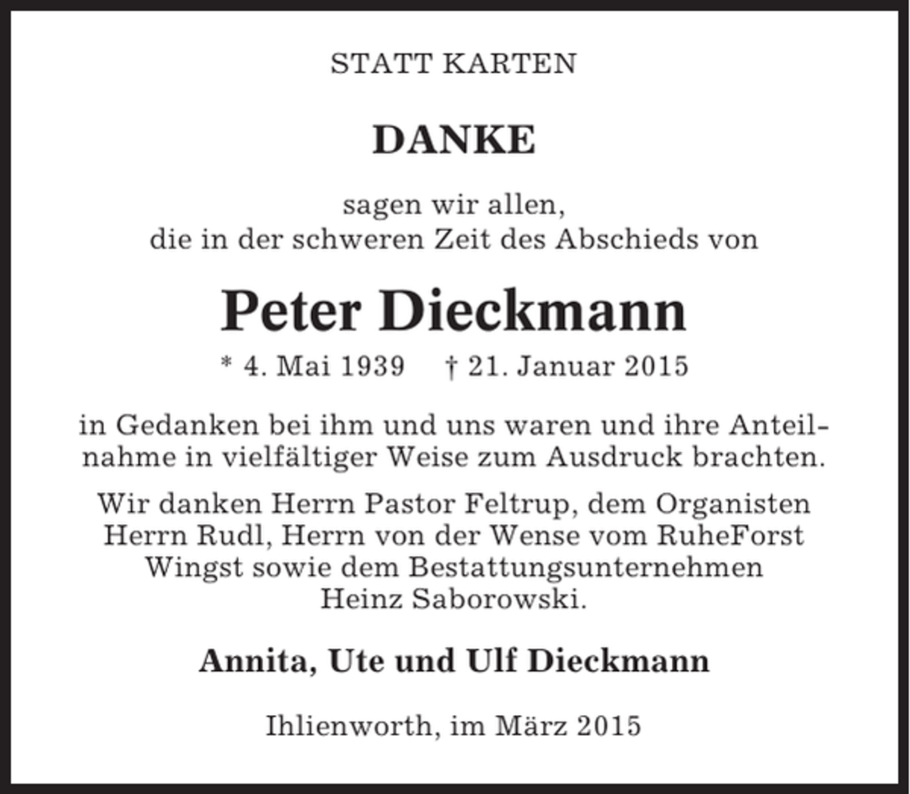 <p>STATT KARTEN</p><p>DANKE<br />sagen wir allen,<br />die in der schweren Zeit des Abschieds von</p><p>Peter Dieckmann<br />* 4. Mai 1939</p><p>† 21. Januar 2015</p><p>in Gedanken bei ihm und uns waren und ihre Anteilnahme in vielfältiger Weise zum Ausdruck brachten.<br />Wir danken Herrn Pastor Feltrup, dem Organisten<br />Herrn Rudl, Herrn von der Wense vom RuheForst<br />Wingst sowie dem Bestattungsunternehmen<br />Heinz Saborowski.</p><p>Annita, Ute und Ulf Dieckmann<br />Ihlienworth, im März 2015</p>
