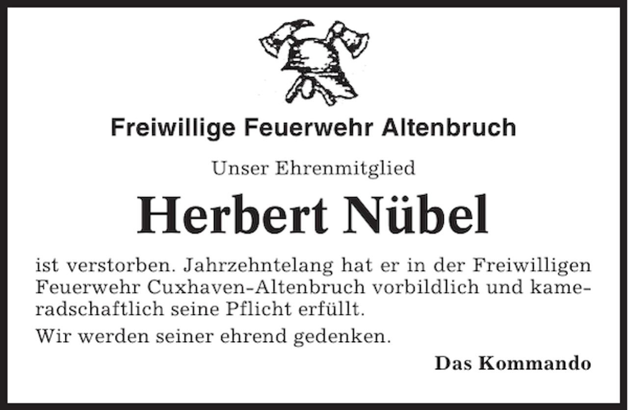 <p>Freiwillige Feuerwehr Altenbruch<br />Unser Ehrenmitglied</p><p>Herbert Nübel<br />ist verstorben. Jahrzehntelang hat er in der Freiwilligen<br />Feuerwehr Cuxhaven-Altenbruch vorbildlich und kameradschaftlich seine Pflicht erfüllt.<br />Wir werden seiner ehrend gedenken.<br />Das Kommando</p>