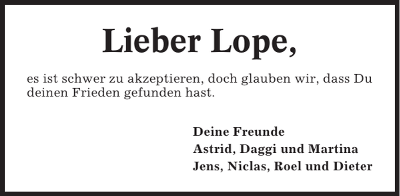 <p>Lieber Lope,<br />es ist schwer zu akzeptieren, doch glauben wir, dass Du<br />deinen Frieden gefunden hast.<br />Deine Freunde<br />Astrid, Daggi und Martina<br />Jens, Niclas, Roel und Dieter</p>