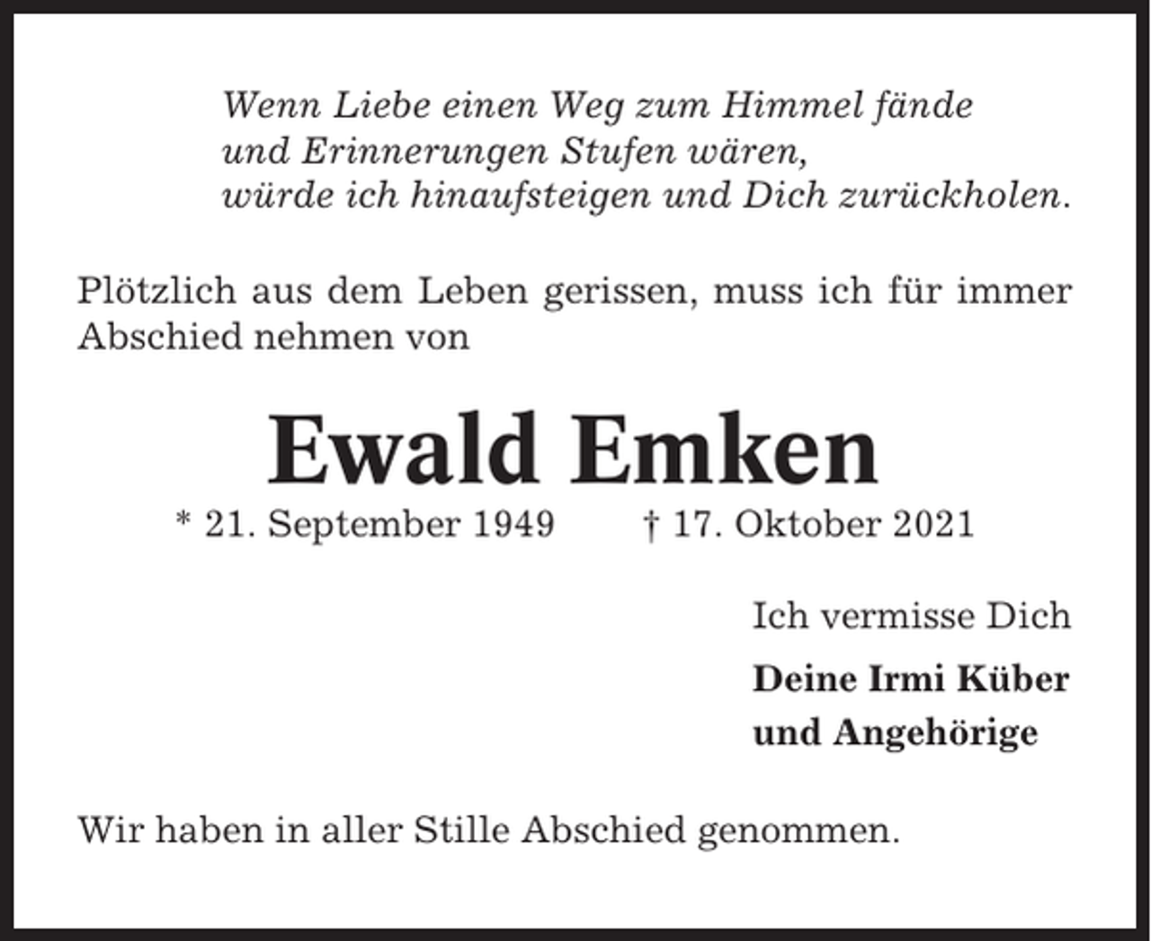 <p>Wenn Liebe einen Weg zum Himmel fände<br />und Erinnerungen Stufen wären,<br />würde ich hinaufsteigen und Dich zurückholen.<br />Plötzlich aus dem Leben gerissen, muss ich für immer<br />Abschied nehmen von</p><p>Ewald Emken<br />* 21. September 1949</p><p>† 17. Oktober 2021<br />Ich vermisse Dich<br />Deine Irmi Küber<br />und Angehörige</p><p>Wir haben in aller Stille Abschied genommen.</p>
