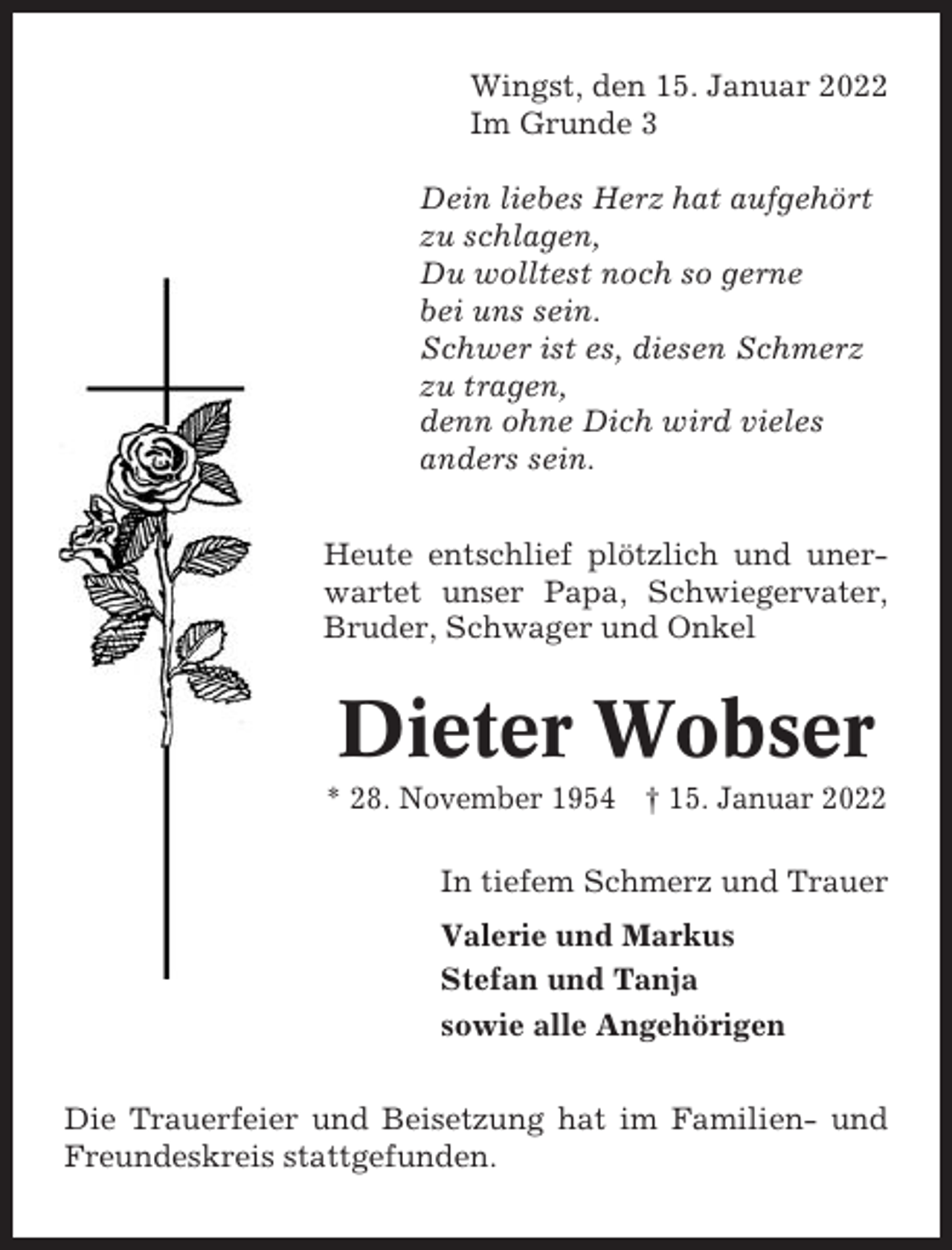 <p>Wingst, den 15. Januar 2022<br />Im Grunde 3<br />Dein liebes Herz hat aufgehört<br />zu schlagen,<br />Du wolltest noch so gerne<br />bei uns sein.<br />Schwer ist es, diesen Schmerz<br />zu tragen,<br />denn ohne Dich wird vieles<br />anders sein.<br />Heute entschlief plötzlich und unerwartet unser Papa, Schwiegervater,<br />Bruder, Schwager und Onkel</p><p>Dieter Wobser<br />* 28. November 1954 † 15. Januar 2022<br />In tiefem Schmerz und Trauer<br />Valerie und Markus<br />Stefan und Tanja<br />sowie alle Angehörigen<br />Die Trauerfeier und Beisetzung hat im Familien- und<br />Freundeskreis stattgefunden.</p>