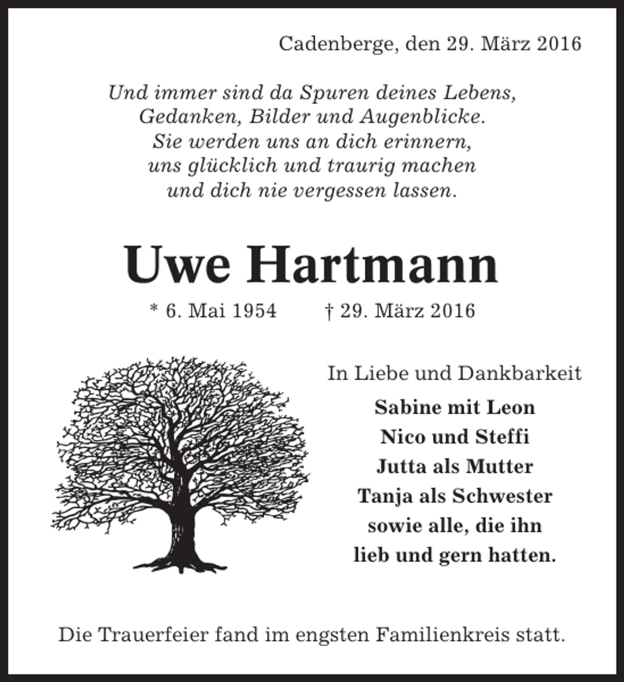 <p>Cadenberge, den 29. März 2016<br />Und immer sind da Spuren deines Lebens,<br />Gedanken, Bilder und Augenblicke.<br />Sie werden uns an dich erinnern,<br />uns glücklich und traurig machen<br />und dich nie vergessen lassen.</p><p>Uwe Hartmann<br />* 6. Mai 1954</p><p>† 29. März 2016<br />In Liebe und Dankbarkeit<br />Sabine mit Leon<br />Nico und Steffi<br />Jutta als Mutter<br />Tanja als Schwester<br />sowie alle, die ihn<br />lieb und gern hatten.</p><p>Die Trauerfeier fand im engsten Familienkreis statt.</p>