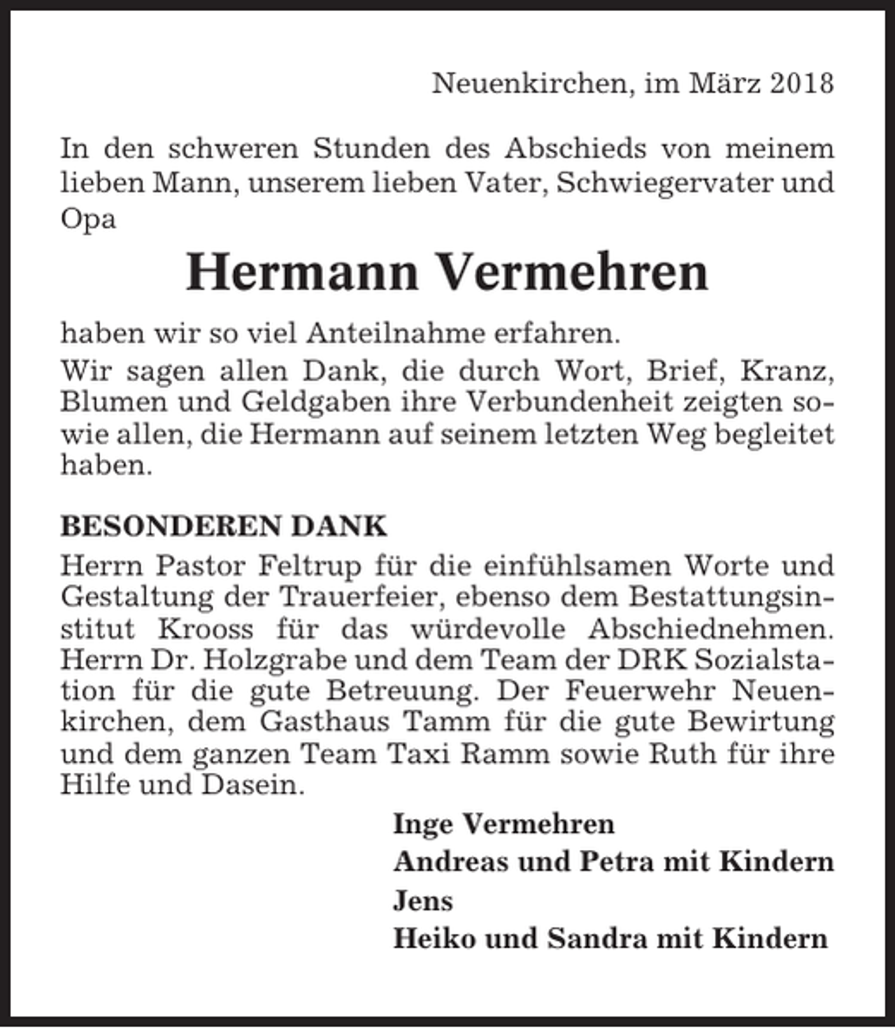 <p>Neuenkirchen, im März 2018<br />In den schweren Stunden des Abschieds von meinem<br />lieben Mann, unserem lieben Vater, Schwiegervater und<br />Opa</p><p>Hermann Vermehren<br />haben wir so viel Anteilnahme erfahren.<br />Wir sagen allen Dank, die durch Wort, Brief, Kranz,<br />Blumen und Geldgaben ihre Verbundenheit zeigten sowie allen, die Hermann auf seinem letzten Weg begleitet<br />haben.<br />BESONDEREN DANK<br />Herrn Pastor Feltrup für die einfühlsamen Worte und<br />Gestaltung der Trauerfeier, ebenso dem Bestattungsinstitut Krooss für das würdevolle Abschiednehmen.<br />Herrn Dr. Holzgrabe und dem Team der DRK Sozialstation für die gute Betreuung. Der Feuerwehr Neuenkirchen, dem Gasthaus Tamm für die gute Bewirtung<br />und dem ganzen Team Taxi Ramm sowie Ruth für ihre<br />Hilfe und Dasein.<br />Inge Vermehren<br />Andreas und Petra mit Kindern<br />Jens<br />Heiko und Sandra mit Kindern</p>