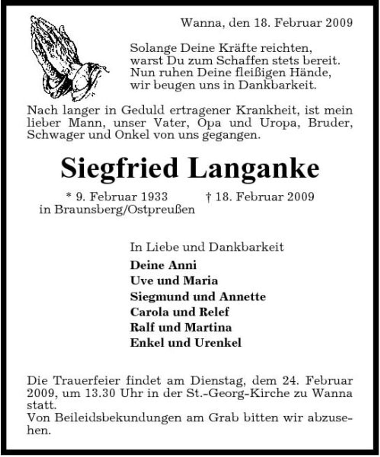<p>Wanna, den 18. Februar 2009 Solange Deine Kräfte reichten, warst Du zum Schaffen stets bereit. Nun ruhen Deine fleißigen Hände, wir beugen uns in Dankbarkeit. Nach langer in Geduld ertragener Krankheit, ist mein lieber Mann, unser Vater, Opa und Uropa, Bruder, Schwager und Onkel von uns gegangen.</p><p>Siegfried Langanke<br />* 9. Februar 1933 † 18. Februar 2009 in Braunsberg/Ostpreußen In Liebe und Dankbarkeit Deine Anni Uve und Maria Siegmund und Annette Carola und Relef Ralf und Martina Enkel und Urenkel Die Trauerfeier findet am Dienstag, dem 24. Februar 2009, um 13.30 Uhr in der St.-Georg-Kirche zu Wanna statt. Von Beileidsbekundungen am Grab bitten wir abzusehen.</p>