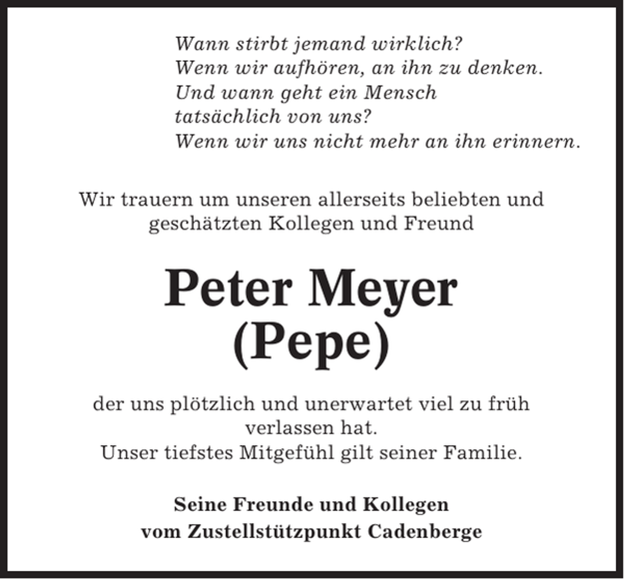 <p>Wann stirbt jemand wirklich?<br />Wenn wir aufhören, an ihn zu denken.<br />Und wann geht ein Mensch<br />tatsächlich von uns?<br />Wenn wir uns nicht mehr an ihn erinnern.<br />Wir trauern um unseren allerseits beliebten und<br />geschätzten Kollegen und Freund</p><p>Peter Meyer<br />(Pepe)<br />der uns plötzlich und unerwartet viel zu früh<br />verlassen hat.<br />Unser tiefstes Mitgefühl gilt seiner Familie.<br />Seine Freunde und Kollegen<br />vom Zustellstützpunkt Cadenberge</p>