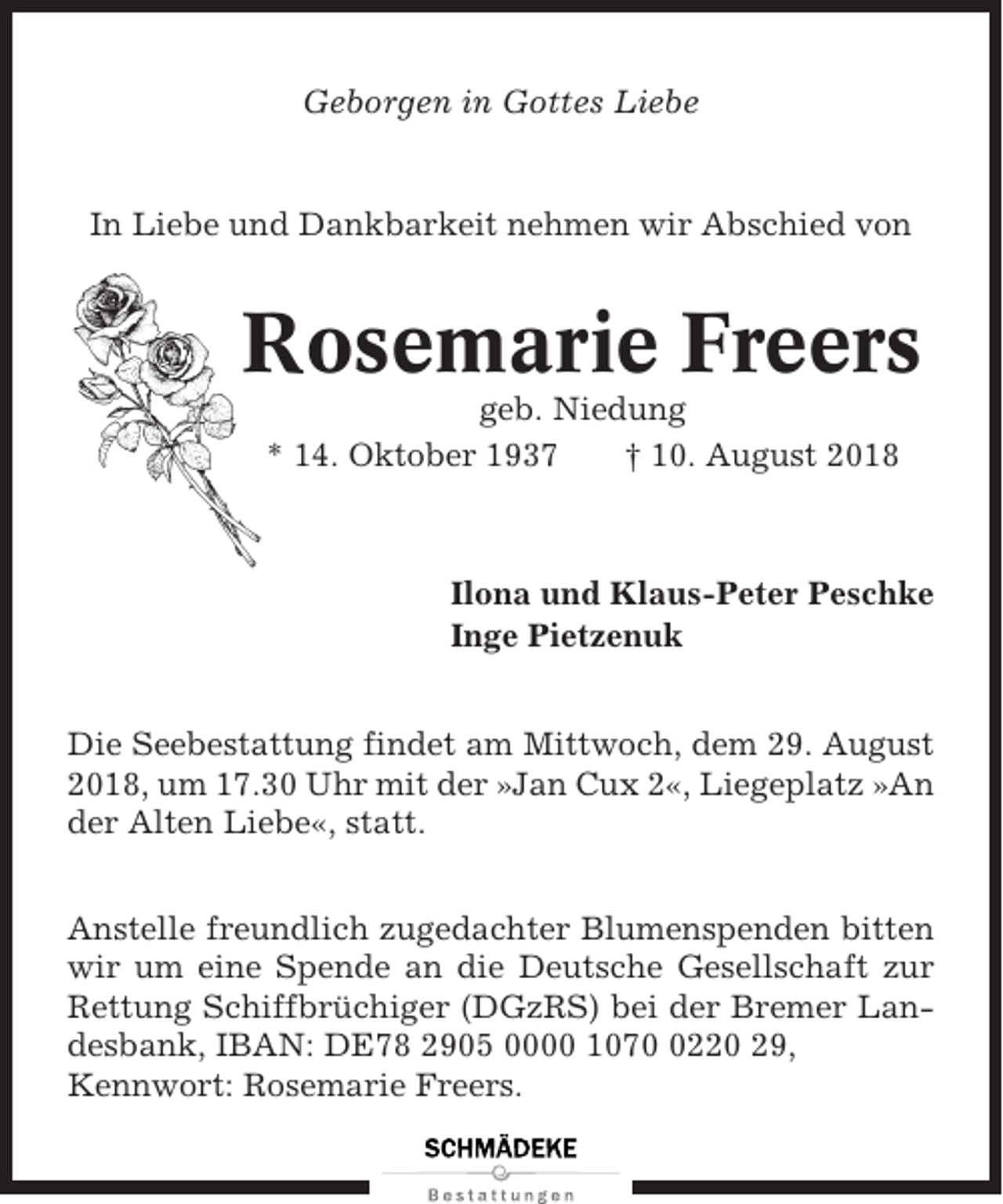 <p>Geborgen in Gottes Liebe</p><p>In Liebe und Dankbarkeit nehmen wir Abschied von</p><p>Rosemarie Freers<br />geb. Niedung<br />* 14. Oktober 1937<br />† 10. August 2018</p><p>Ilona und Klaus-Peter Peschke<br />Inge Pietzenuk<br />Die Seebestattung findet am Mittwoch, dem 29. August<br />2018, um 17.30 Uhr mit der »Jan Cux 2«, Liegeplatz »An<br />der Alten Liebe«, statt.<br />Anstelle freundlich zugedachter Blumenspenden bitten<br />wir um eine Spende an die Deutsche Gesellschaft zur<br />Rettung Schiffbrüchiger (DGzRS) bei der Bremer Landesbank, IBAN: DE78 2905 0000 107220 29,<br />Kennwort: Rosemarie Freers.</p>