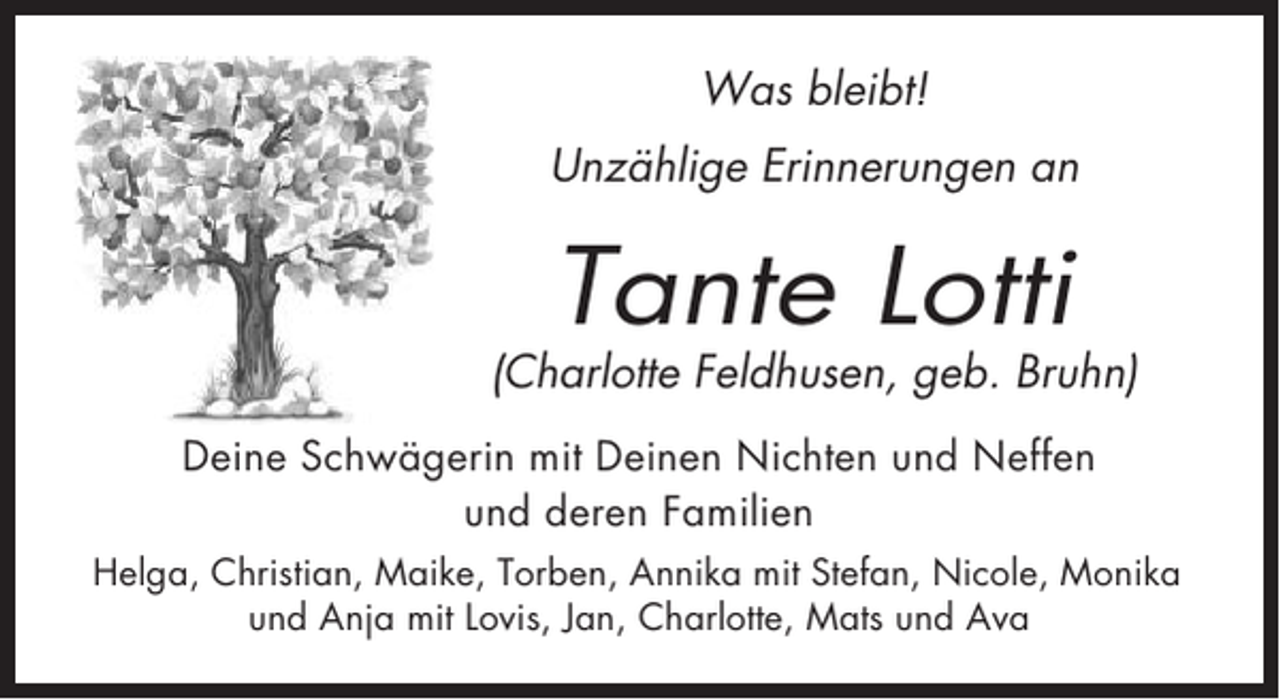 <p>Was bleibt!<br />Unzählige Erinnerungen an</p><p>Tante Lotti</p><p>(Charlotte Feldhusen, geb. Bruhn)<br />Deine Schwägerin mit Deinen Nichten und Neffen<br />und deren Familien<br />Helga, Christian, Maike, Torben, Annika mit Stefan, Nicole, Monika<br />und Anja mit Lovis, Jan, Charlotte, Mats und Ava</p>