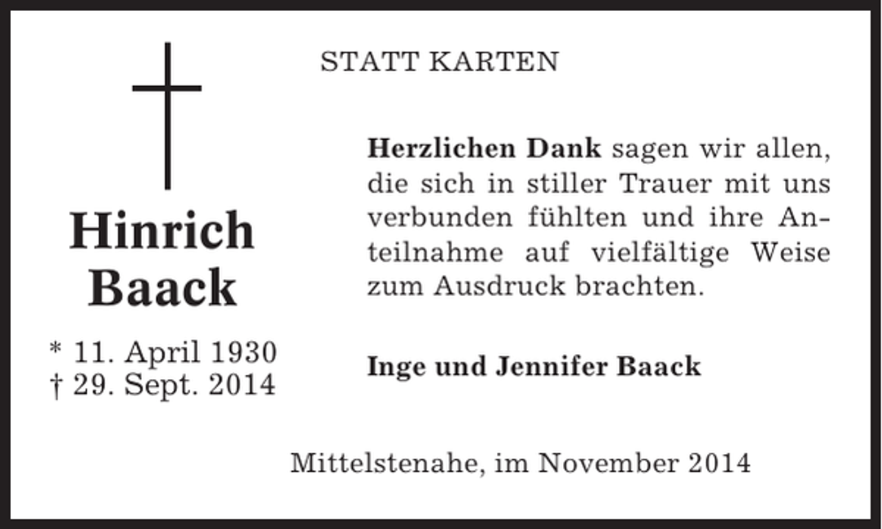 <p>STATT KARTEN</p><p>Hinrich<br />Baack<br />* 11. April 1930<br />† 29. Sept. 2014</p><p>Herzlichen Dank sagen wir allen,<br />die sich in stiller Trauer mit uns<br />verbunden fühlten und ihre Anteilnahme auf vielfältige Weise<br />zum Ausdruck brachten.<br />Inge und Jennifer Baack<br />Mittelstenahe, im November 2014</p>