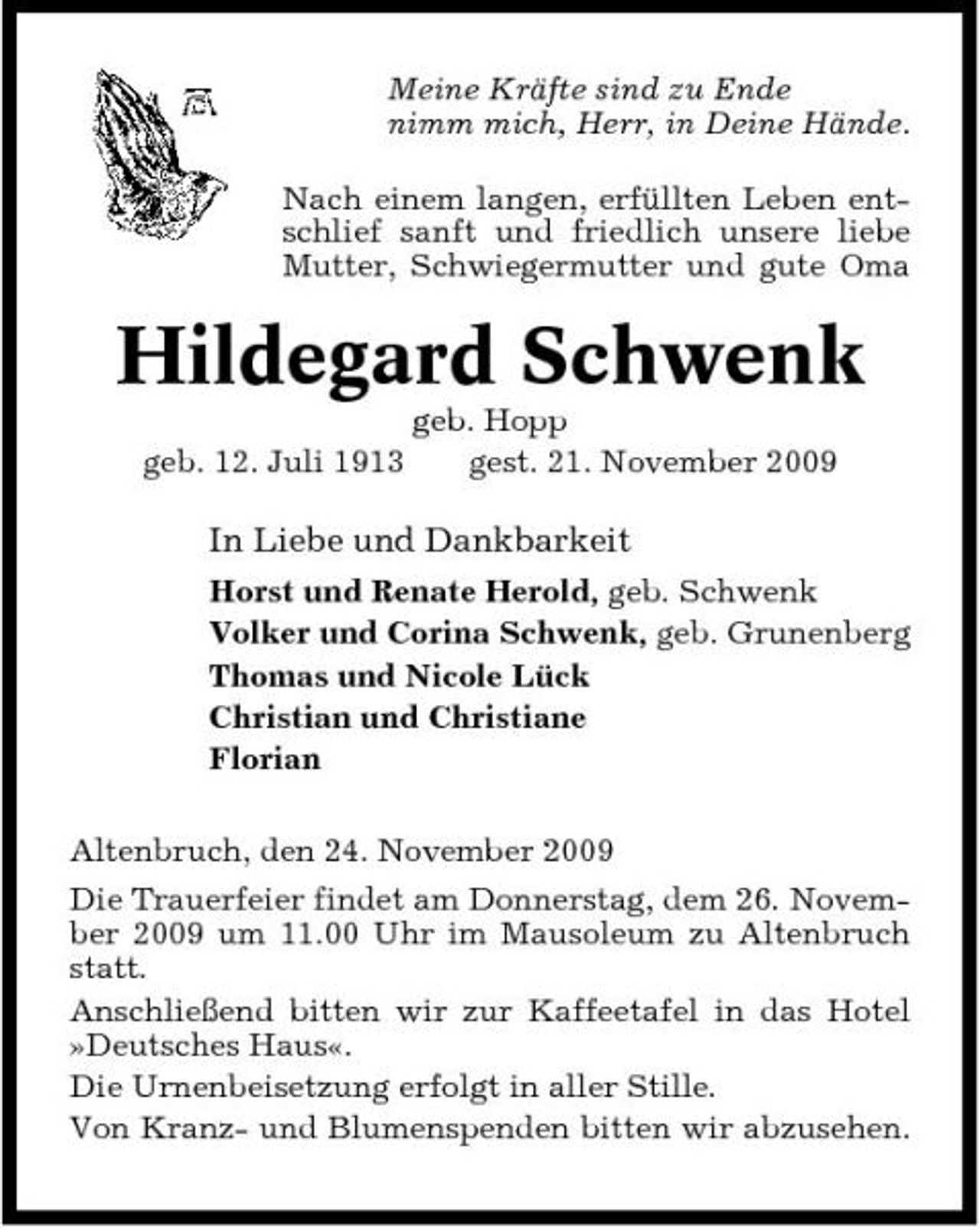 <p>Meine Kräfte sind zu Ende nimm mich, Herr, in Deine Hände. Nach einem langen, erfüllten Leben entschlief sanft und friedlich unsere liebe Mutter, Schwiegermutter und gute Oma</p><p>Hildegard Schwenk<br />geb. 12. Juli 1913 geb. Hopp gest. 21. November 2009</p><p>In Liebe und Dankbarkeit<br />Horst und Renate Herold, geb. Schwenk Volker und Corina Schwenk, geb. Grunenberg Thomas und Nicole Lück Christian und Christiane Florian Altenbruch, den 24. November 2009 Die Trauerfeier findet am Donnerstag, dem 26. November 2009 um 11.00 Uhr im Mausoleum zu Altenbruch statt. Anschließend bitten wir zur Kaffeetafel in das Hotel »Deutsches Haus«. Die Urnenbeisetzung erfolgt in aller Stille. Von Kranz- und Blumenspenden bitten wir abzusehen.</p>