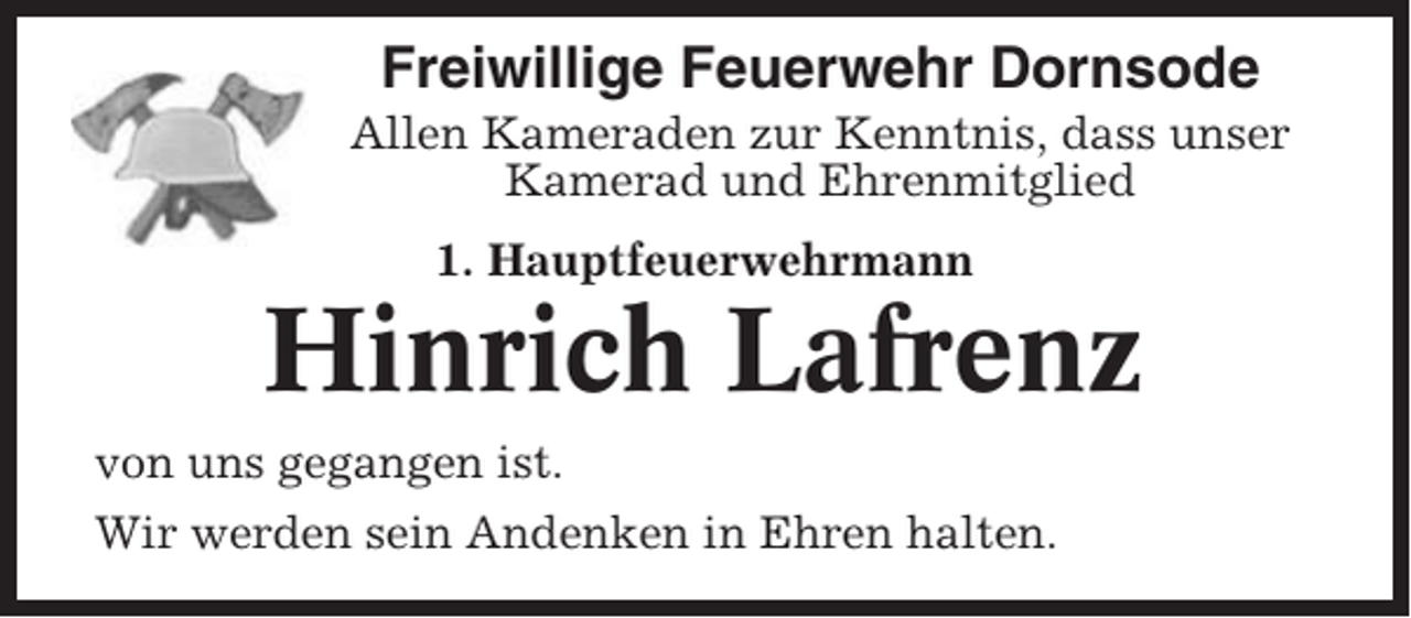 <p>Freiwillige Feuerwehr Dornsode<br />Allen Kameraden zur Kenntnis, dass unser<br />Kamerad und Ehrenmitglied<br />1. Hauptfeuerwehrmann</p><p>Hinrich Lafrenz<br />von uns gegangen ist.<br />Wir werden sein Andenken in Ehren halten.</p>