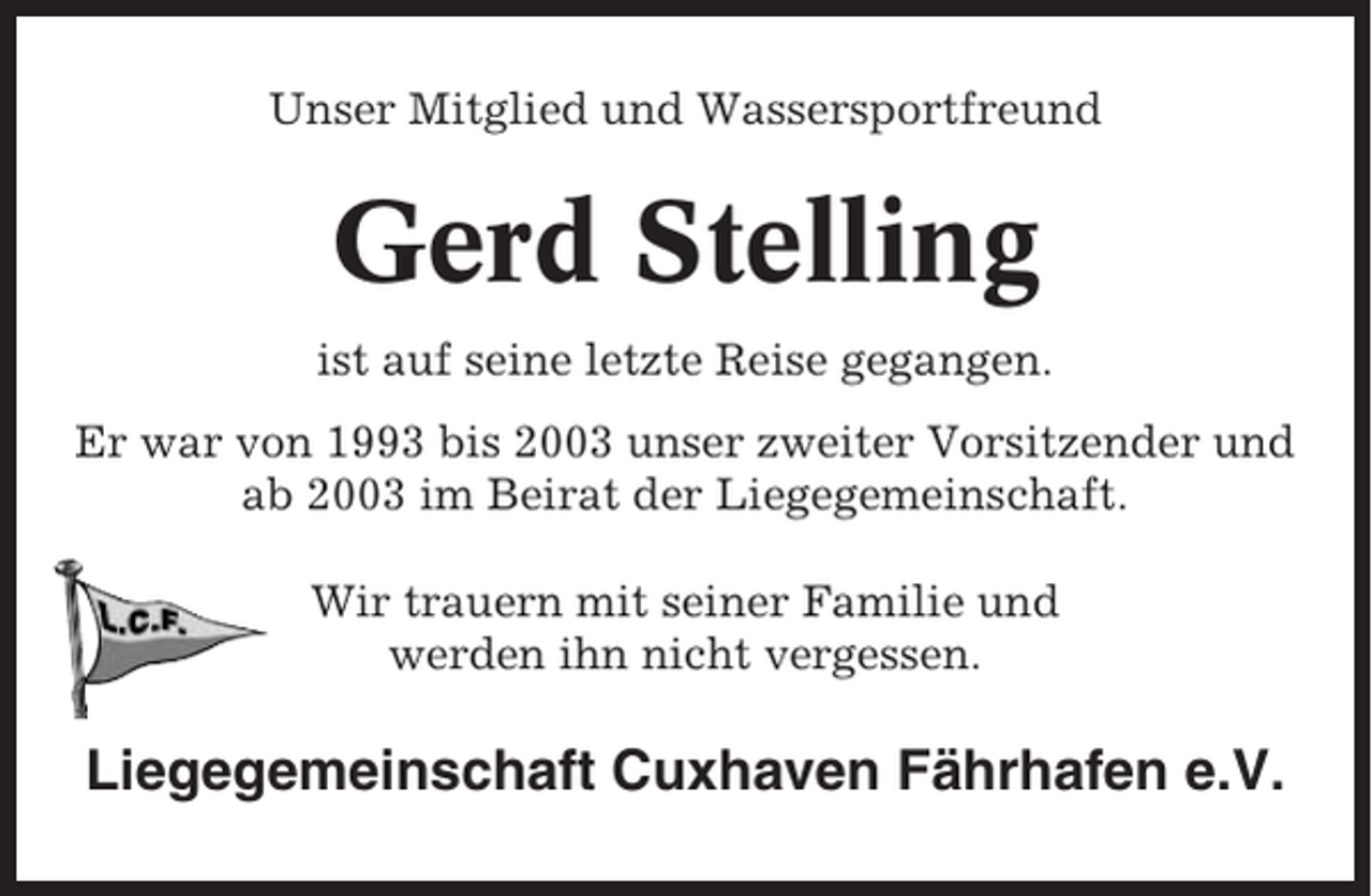 <p>Unser Mitglied und Wassersportfreund</p><p>Gerd Stelling<br />ist auf seine letzte Reise gegangen.<br />Er war von 1993 bis 2003 unser zweiter Vorsitzender und<br />ab 2003 im Beirat der Liegegemeinschaft.<br />Wir trauern mit seiner Familie und<br />werden ihn nicht vergessen.</p><p>Liegegemeinschaft Cuxhaven Fährhafen e.V.</p>
