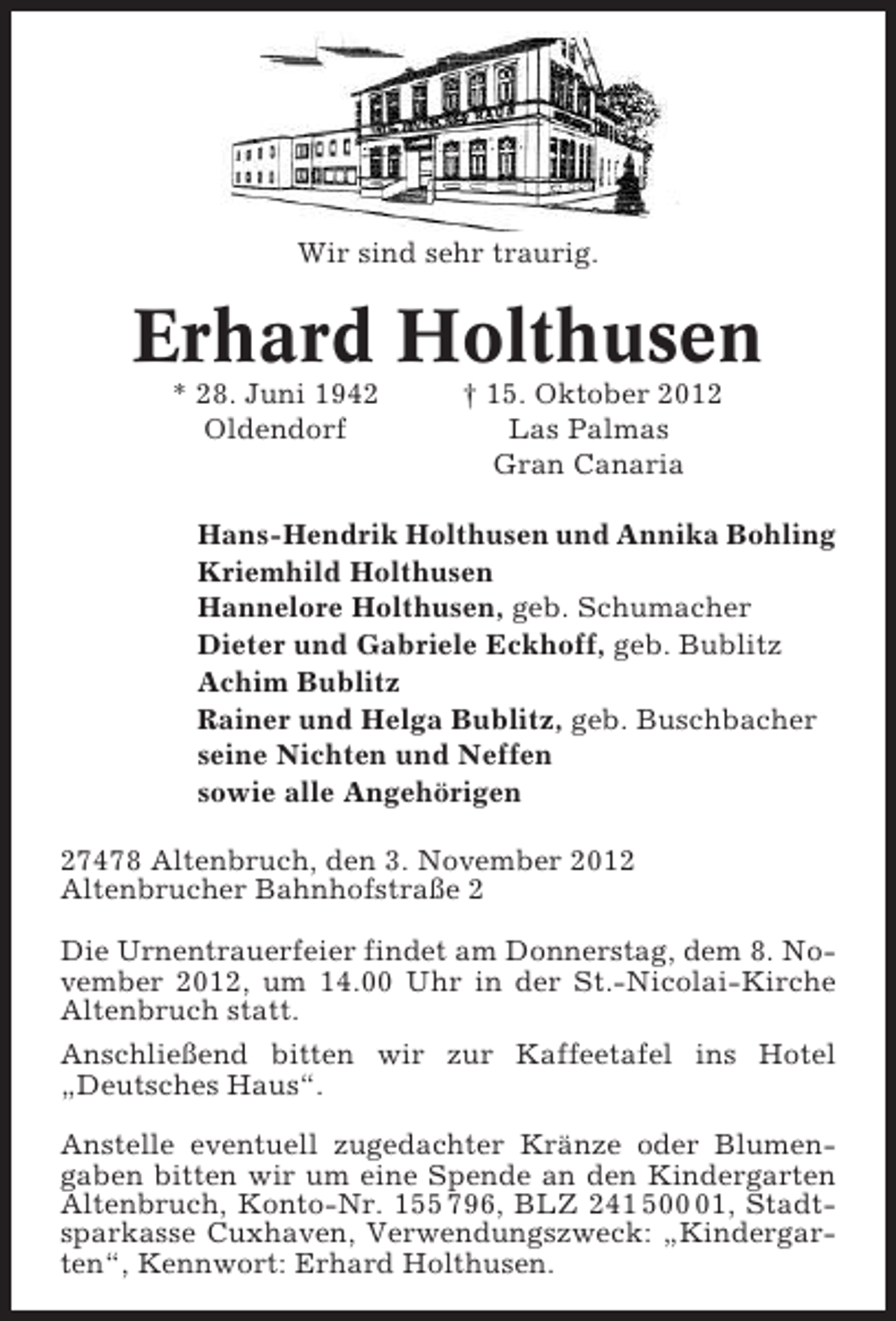 <p>Wir sind sehr traurig.</p><p>Erhard Holthusen<br />* 28. Juni 1942<br />Oldendorf</p><p>† 15. Oktober 2012<br />Las Palmas<br />Gran Canaria</p><p>Hans-Hendrik Holthusen und Annika Bohling<br />Kriemhild Holthusen<br />Hannelore Holthusen, geb. Schumacher<br />Dieter und Gabriele Eckhoff, geb. Bublitz<br />Achim Bublitz<br />Rainer und Helga Bublitz, geb. Buschbacher<br />seine Nichten und Neffen<br />sowie alle Angehörigen<br />27478 Altenbruch, den 3. November 2012<br />Altenbrucher Bahnhofstraße 2<br />Die Urnentrauerfeier findet am Donnerstag, dem 8. November 2012, um 14.00 Uhr in der St.-Nicolai-Kirche<br />Altenbruch statt.<br />Anschließend bitten wir zur Kaffeetafel ins Hotel<br />„Deutsches Haus“.<br />Anstelle eventuell zugedachter Kränze oder Blumengaben bitten wir um eine Spende an den Kindergarten<br />Altenbruch, Konto-Nr. 155 796, BLZ 241 501, Stadtsparkasse Cuxhaven, Verwendungszweck: „Kindergarten“, Kennwort: Erhard Holthusen.</p>