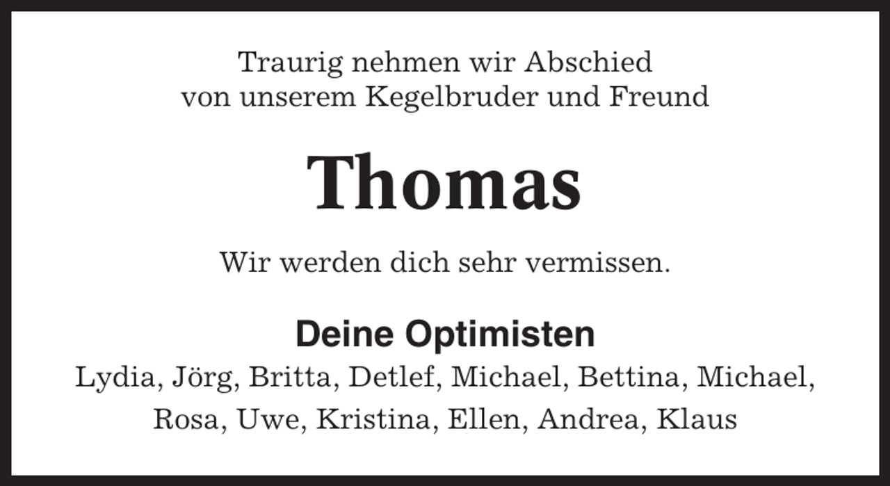 <p>Traurig nehmen wir Abschied<br />von unserem Kegelbruder und Freund</p><p>Thomas<br />Wir werden dich sehr vermissen.</p><p>Deine Optimisten<br />Lydia, Jörg, Britta, Detlef, Michael, Bettina, Michael,<br />Rosa, Uwe, Kristina, Ellen, Andrea, Klaus</p>