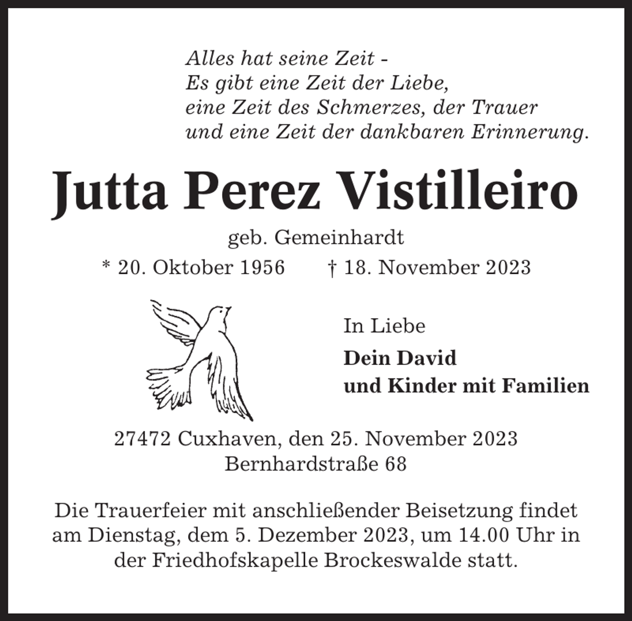 <p>Alles hat seine Zeit Es gibt eine Zeit der Liebe,<br />eine Zeit des Schmerzes, der Trauer<br />und eine Zeit der dankbaren Erinnerung.</p><p>Jutta Perez Vistilleiro<br />geb. Gemeinhardt<br />* 20. Oktober 1956<br />† 18. November 2023<br />In Liebe<br />Dein David<br />und Kinder mit Familien<br />27472 Cuxhaven, den 25. November 2023<br />Bernhardstraße 68<br />Die Trauerfeier mit anschließender Beisetzung findet<br />am Dienstag, dem 5. Dezember 2023, um 14.00 Uhr in<br />der Friedhofskapelle Brockeswalde statt.</p>