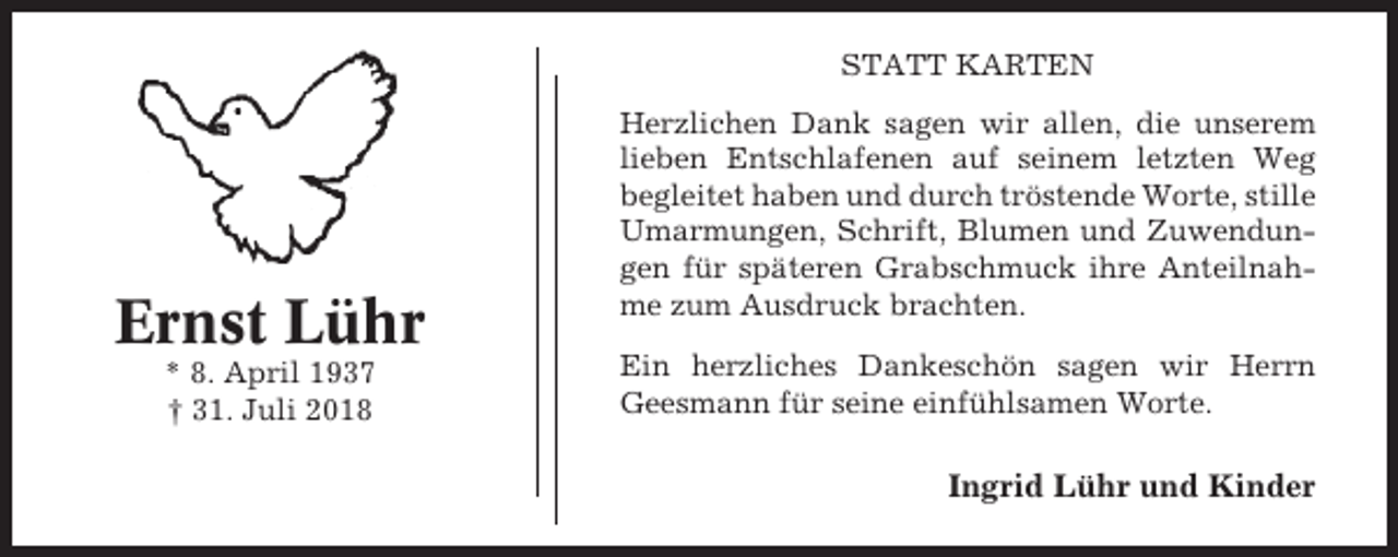 <p>STATT KARTEN</p><p>Ernst Lühr<br />* 8. April 1937<br />† 31. Juli 2018</p><p>Herzlichen Dank sagen wir allen, die unserem<br />lieben Entschlafenen auf seinem letzten Weg<br />begleitet haben und durch tröstende Worte, stille<br />Umarmungen, Schrift, Blumen und Zuwendungen für späteren Grabschmuck ihre Anteilnahme zum Ausdruck brachten.<br />Ein herzliches Dankeschön sagen wir Herrn<br />Geesmann für seine einfühlsamen Worte.</p><p>Ingrid Lühr und Kinder</p>