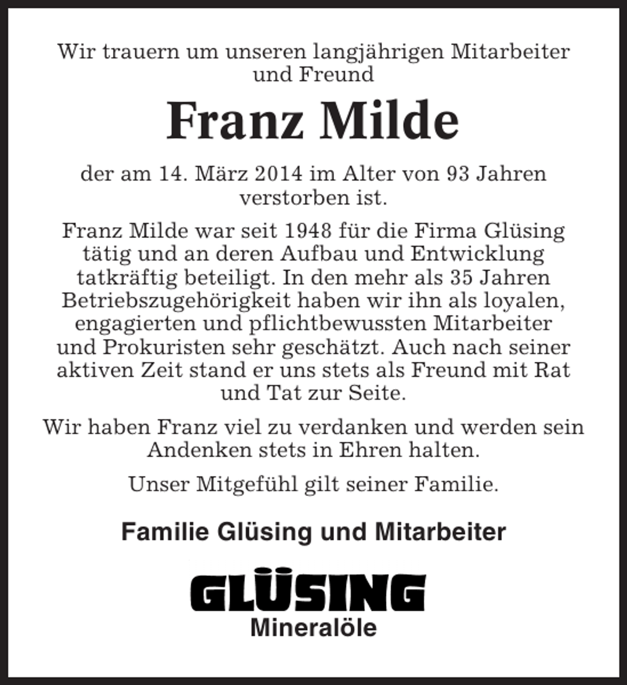 <p>Wir trauern um unseren langjährigen Mitarbeiter<br />und Freund</p><p>Franz Milde<br />der am 14. März 2014 im Alter von 93 Jahren<br />verstorben ist.<br />Franz Milde war seit 1948 für die Firma Glüsing<br />tätig und an deren Aufbau und Entwicklung<br />tatkräftig beteiligt. In den mehr als 35 Jahren<br />Betriebszugehörigkeit haben wir ihn als loyalen,<br />engagierten und pflichtbewussten Mitarbeiter<br />und Prokuristen sehr geschätzt. Auch nach seiner<br />aktiven Zeit stand er uns stets als Freund mit Rat<br />und Tat zur Seite.<br />Wir haben Franz viel zu verdanken und werden sein<br />Andenken stets in Ehren halten.<br />Unser Mitgefühl gilt seiner Familie.</p><p>Familie Glüsing und Mitarbeiter</p><p>Mineralöle</p>