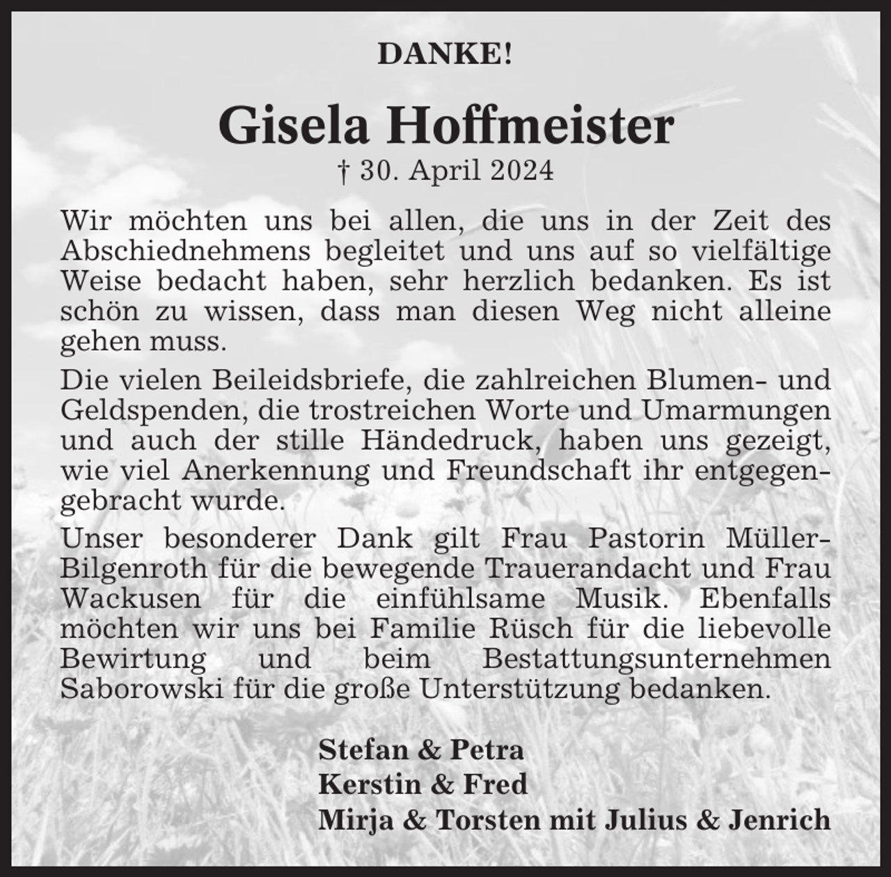 <p>DANKE!</p><p>Gisela Hoffmeister<br />† 30. April 2024<br />Wir möchten uns bei allen, die uns in der Zeit des<br />Abschiednehmens begleitet und uns auf so vielfältige<br />Weise bedacht haben, sehr herzlich bedanken. Es ist<br />schön zu wissen, dass man diesen Weg nicht alleine<br />gehen muss.<br />Die vielen Beileidsbriefe, die zahlreichen Blumen- und<br />Geldspenden, die trostreichen Worte und Umarmungen<br />und auch der stille Händedruck, haben uns gezeigt,<br />wie viel Anerkennung und Freundschaft ihr entgegengebracht wurde.<br />Unser besonderer Dank gilt Frau Pastorin MüllerBilgenroth für die bewegende Trauerandacht und Frau<br />Wackusen für die einfühlsame Musik. Ebenfalls<br />möchten wir uns bei Familie Rüsch für die liebevolle<br />Bewirtung<br />und<br />beim<br />Bestattungsunternehmen<br />Saborowski für die große Unterstützung bedanken.<br />Stefan &amp; Petra<br />Kerstin &amp; Fred<br />Mirja &amp; Torsten mit Julius &amp; Jenrich</p>