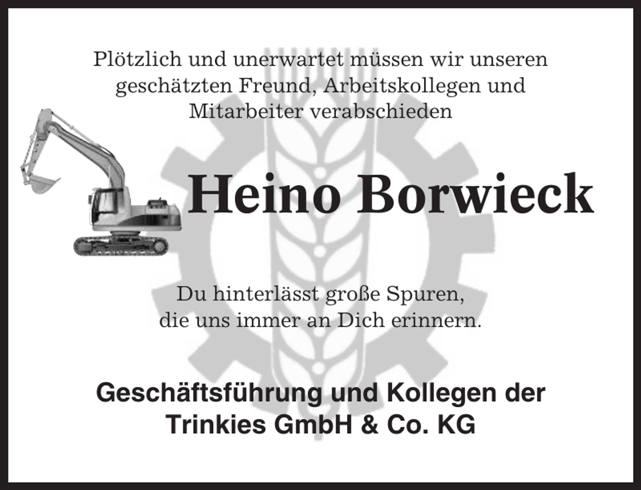 <p>Plötzlich und unerwartet müssen wir unseren<br />geschätzten Freund, Arbeitskollegen und<br />Mitarbeiter verabschieden</p><p>Heino Borwieck<br />Du hinterlässt große Spuren,<br />die uns immer an Dich erinnern.</p><p>Geschäftsführung und Kollegen der<br />Trinkies GmbH &amp; Co. KG</p>