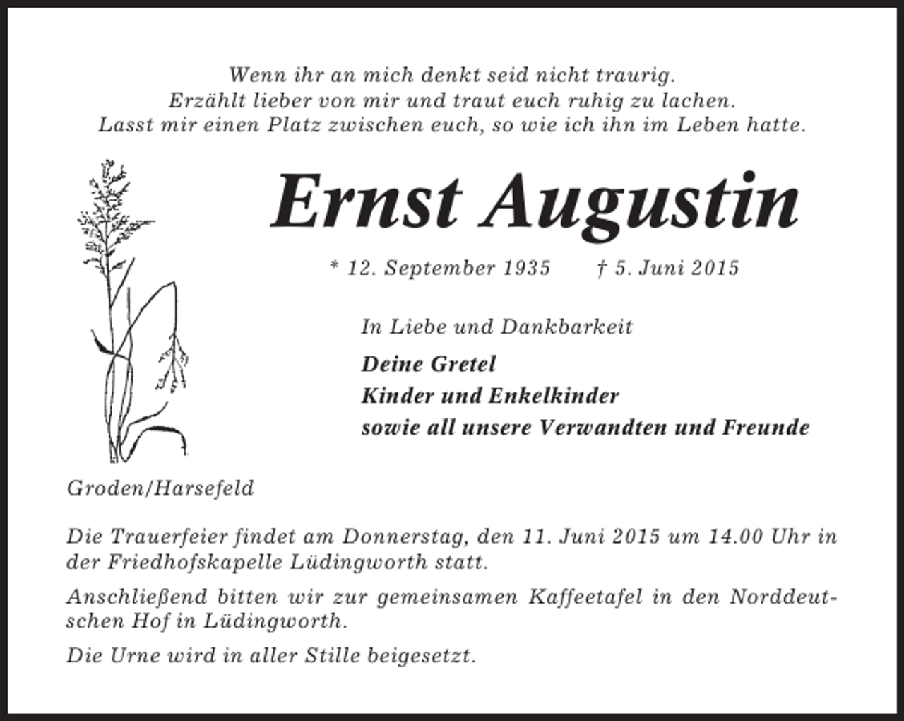 <p>Wenn ihr an mich denkt seid nicht traurig.<br />Erzählt lieber von mir und traut euch ruhig zu lachen.<br />Lasst mir einen Platz zwischen euch, so wie ich ihn im Leben hatte.</p><p>Ernst Augustin<br />* 12. September 1935</p><p>† 5. Juni 2015</p><p>In Liebe und Dankbarkeit<br />Deine Gretel<br />Kinder und Enkelkinder<br />sowie all unsere Verwandten und Freunde<br />Groden/Harsefeld<br />Die Trauerfeier findet am Donnerstag, den 11. Juni 2015 um 14.00 Uhr in<br />der Friedhofskapelle Lüdingworth statt.<br />Anschließend bitten wir zur gemeinsamen Kaffeetafel in den Norddeutschen Hof in Lüdingworth.<br />Die Urne wird in aller Stille beigesetzt.</p>
