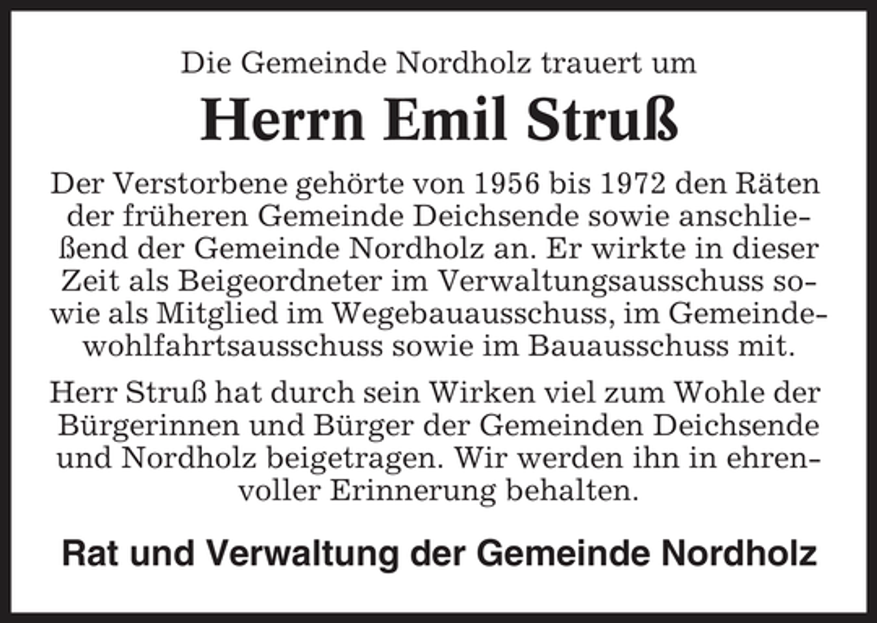 <p>Die Gemeinde Nordholz trauert um</p><p>Herrn Emil Struß<br />Der Verstorbene gehörte von 1956 bis 1972 den Räten der früheren Gemeinde Deichsende sowie anschließend der Gemeinde Nordholz an. Er wirkte in dieser Zeit als Beigeordneter im Verwaltungsausschuss sowie als Mitglied im Wegebauausschuss, im Gemeindewohlfahrtsausschuss sowie im Bauausschuss mit. Herr Struß hat durch sein Wirken viel zum Wohle der Bürgerinnen und Bürger der Gemeinden Deichsende und Nordholz beigetragen. Wir werden ihn in ehrenvoller Erinnerung behalten.</p><p>Rat und Verwaltung der Gemeinde Nordholz</p>
