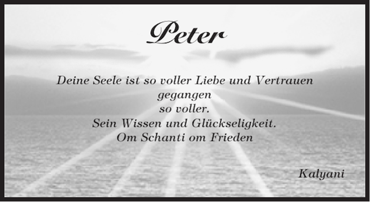 <p>Peter<br />Deine Seele ist so voller Liebe und Vertrauen<br />gegangen<br />so voller.<br />Sein Wissen und Glückseligkeit.<br />Om Schanti om Frieden<br />Kalyani</p>