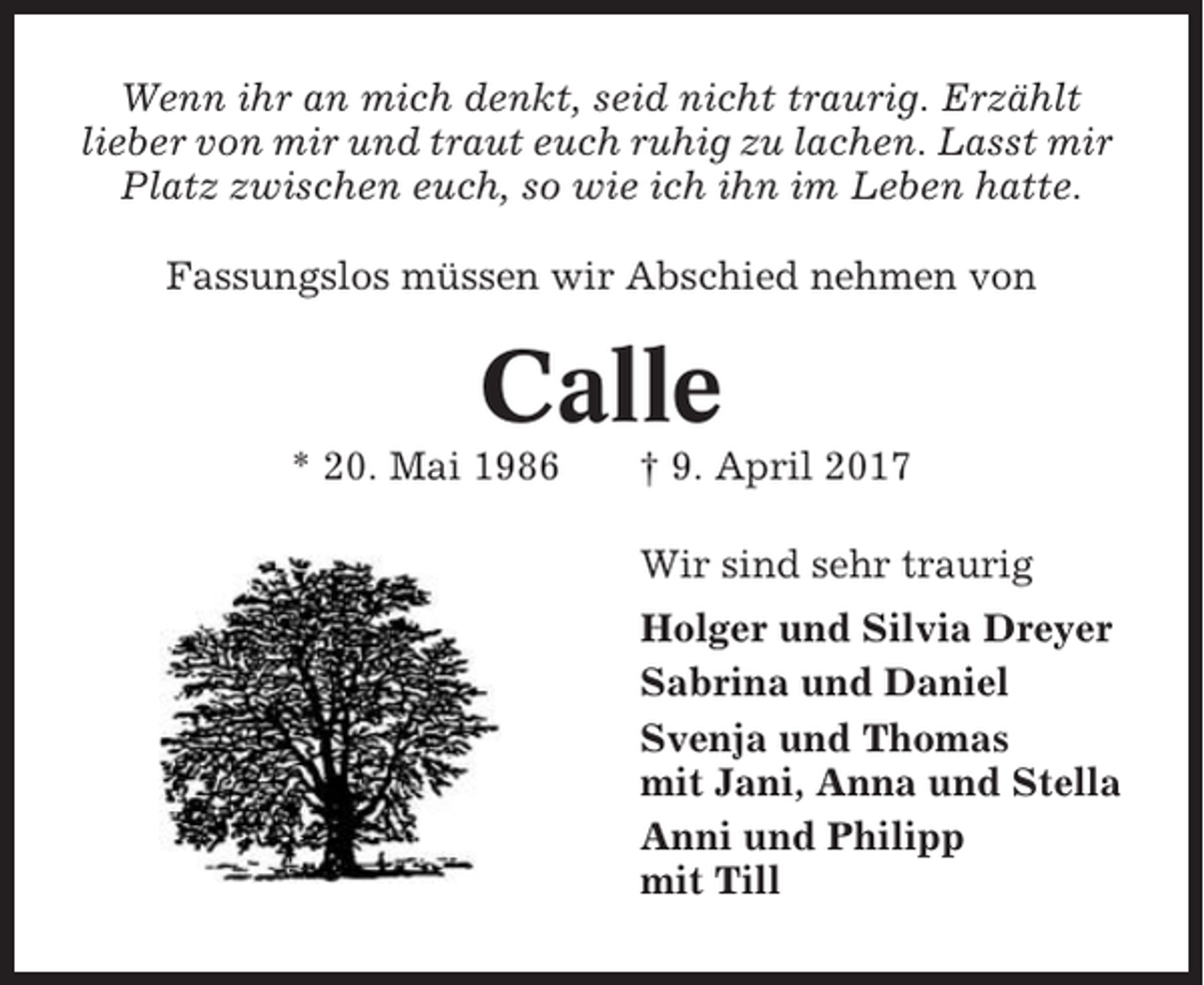 <p>Wenn ihr an mich denkt, seid nicht traurig. Erzählt<br />lieber von mir und traut euch ruhig zu lachen. Lasst mir<br />Platz zwischen euch, so wie ich ihn im Leben hatte.<br />Fassungslos müssen wir Abschied nehmen von</p><p>Calle<br />* 20. Mai 1986</p><p>† 9. April 2017<br />Wir sind sehr traurig<br />Holger und Silvia Dreyer<br />Sabrina und Daniel<br />Svenja und Thomas<br />mit Jani, Anna und Stella<br />Anni und Philipp<br />mit Till</p>