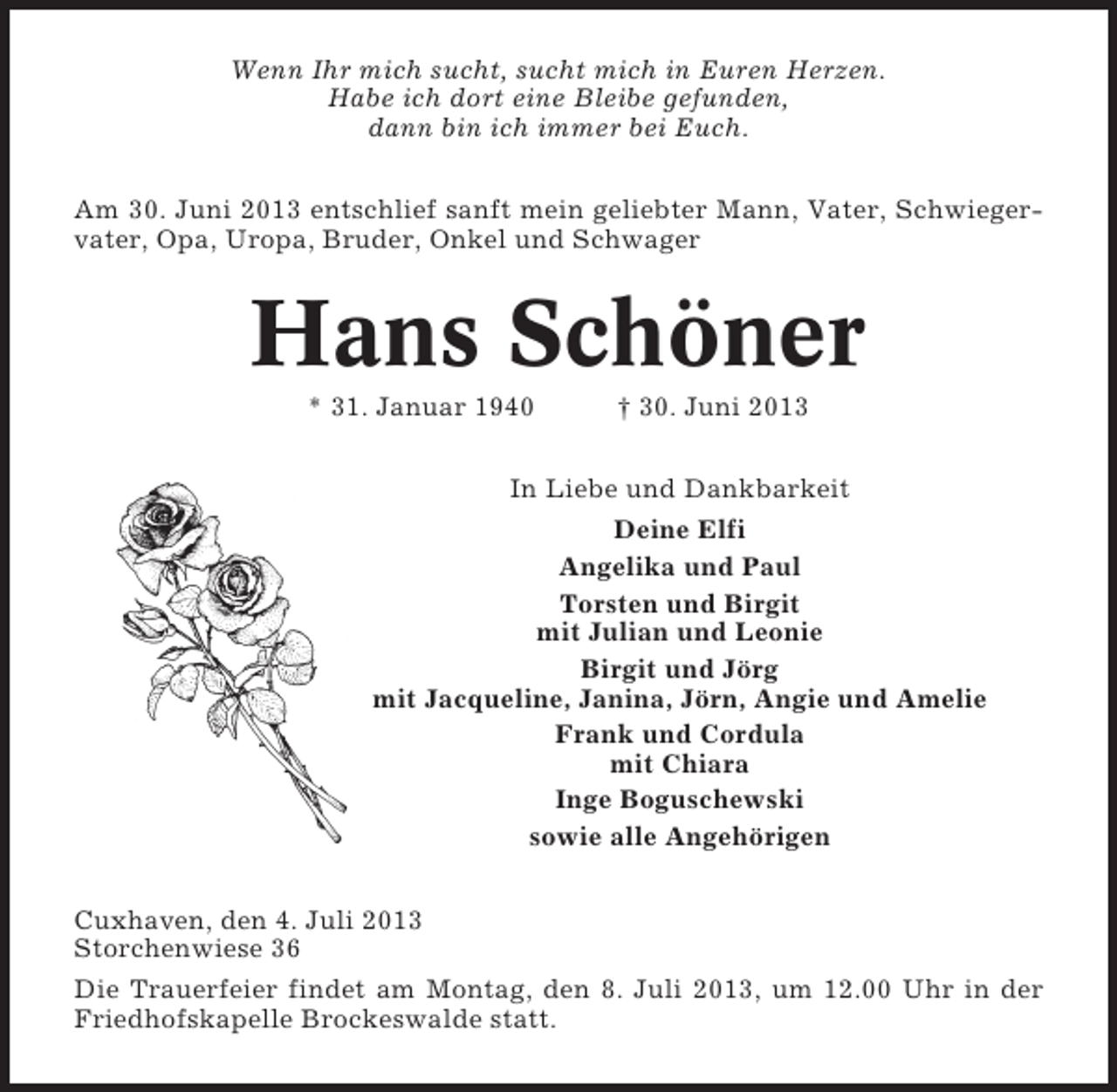 <p>Wenn Ihr mich sucht, sucht mich in Euren Herzen.<br />Habe ich dort eine Bleibe gefunden,<br />dann bin ich immer bei Euch.<br />Am 30. Juni 2013 entschlief sanft mein geliebter Mann, Vater, Schwiegervater, Opa, Uropa, Bruder, Onkel und Schwager</p><p>Hans Schöner<br />* 31. Januar 1940</p><p>† 30. Juni 2013</p><p>In Liebe und Dankbarkeit<br />Deine Elfi<br />Angelika und Paul<br />Torsten und Birgit<br />mit Julian und Leonie<br />Birgit und Jörg<br />mit Jacqueline, Janina, Jörn, Angie und Amelie<br />Frank und Cordula<br />mit Chiara<br />Inge Boguschewski<br />sowie alle Angehörigen<br />Cuxhaven, den 4. Juli 2013<br />Storchenwiese 36<br />Die Trauerfeier findet am Montag, den 8. Juli 2013, um 12.00 Uhr in der<br />Friedhofskapelle Brockeswalde statt.</p>