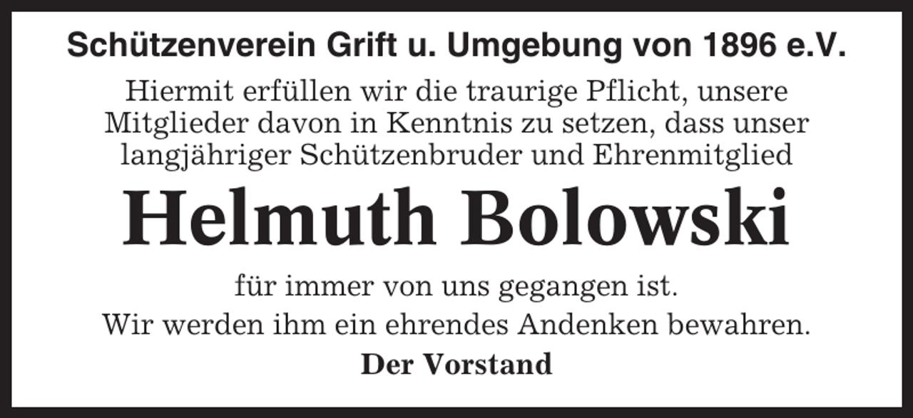 <p>Schützenverein Grift u. Umgebung von 1896 e.V.<br />Hiermit erfüllen wir die traurige Pflicht, unsere<br />Mitglieder davon in Kenntnis zu setzen, dass unser<br />langjähriger Schützenbruder und Ehrenmitglied</p><p>Helmuth Bolowski<br />für immer von uns gegangen ist.<br />Wir werden ihm ein ehrendes Andenken bewahren.<br />Der Vorstand</p>