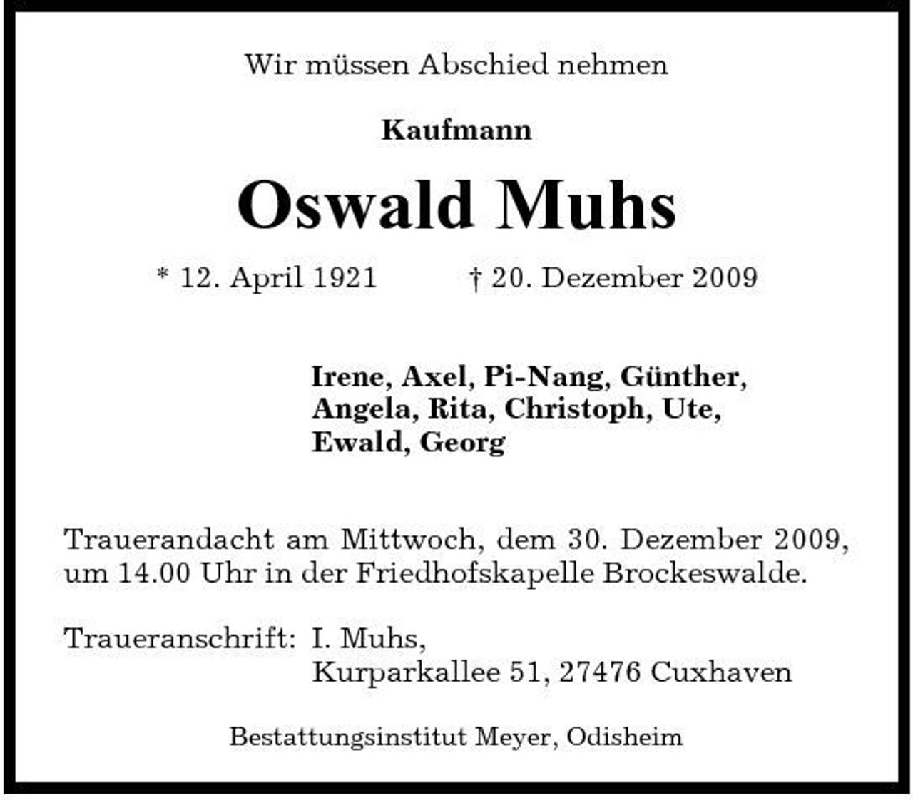 <p>Wir müssen Abschied nehmen Kaufmann</p><p>Oswald Muhs<br />* 12. April 1921 † 20. Dezember 2009 Irene, Axel, Pi-Nang, Günther, Angela, Rita, Christoph, Ute, Ewald, Georg Trauerandacht am Mittwoch, dem 30. Dezember 2009, um 14.00 Uhr in der Friedhofskapelle Brockeswalde. Traueranschrift: I. Muhs, Kurparkallee 51, 27476 Cuxhaven<br />Bestattungsinstitut Meyer, Odisheim</p>