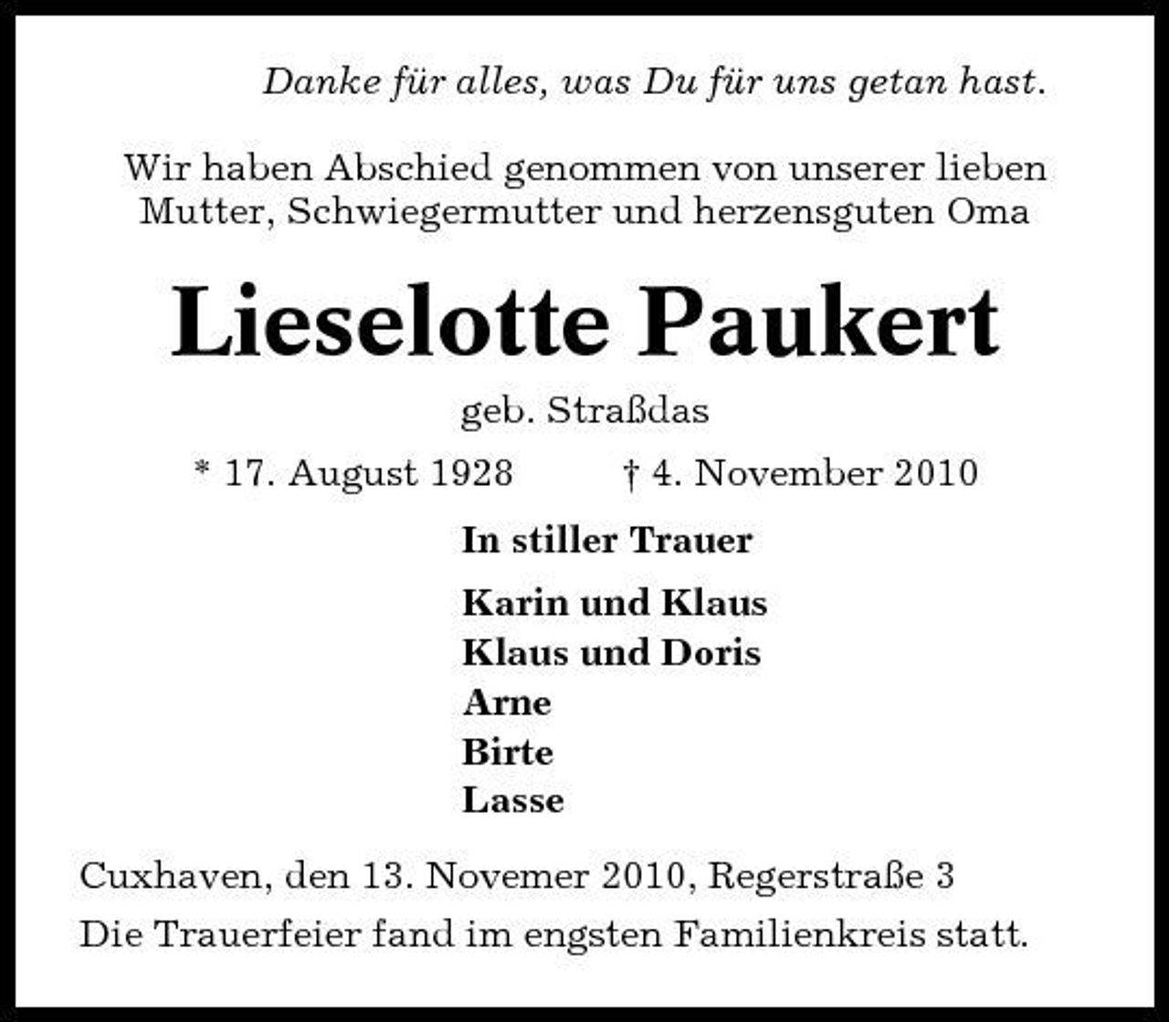 <p>Danke für alles, was Du für uns getan hast. Wir haben Abschied genommen von unserer lieben Mutter, Schwiegermutter und herzensguten Oma</p><p>Lieselotte Paukert<br />geb. Straßdas * 17. August 1928 † 4. November 2010 In stiller Trauer Karin und Klaus Klaus und Doris Arne Birte Lasse Cuxhaven, den 13. Novemer 2010, Regerstraße 3 Die Trauerfeier fand im engsten Familienkreis statt.</p>