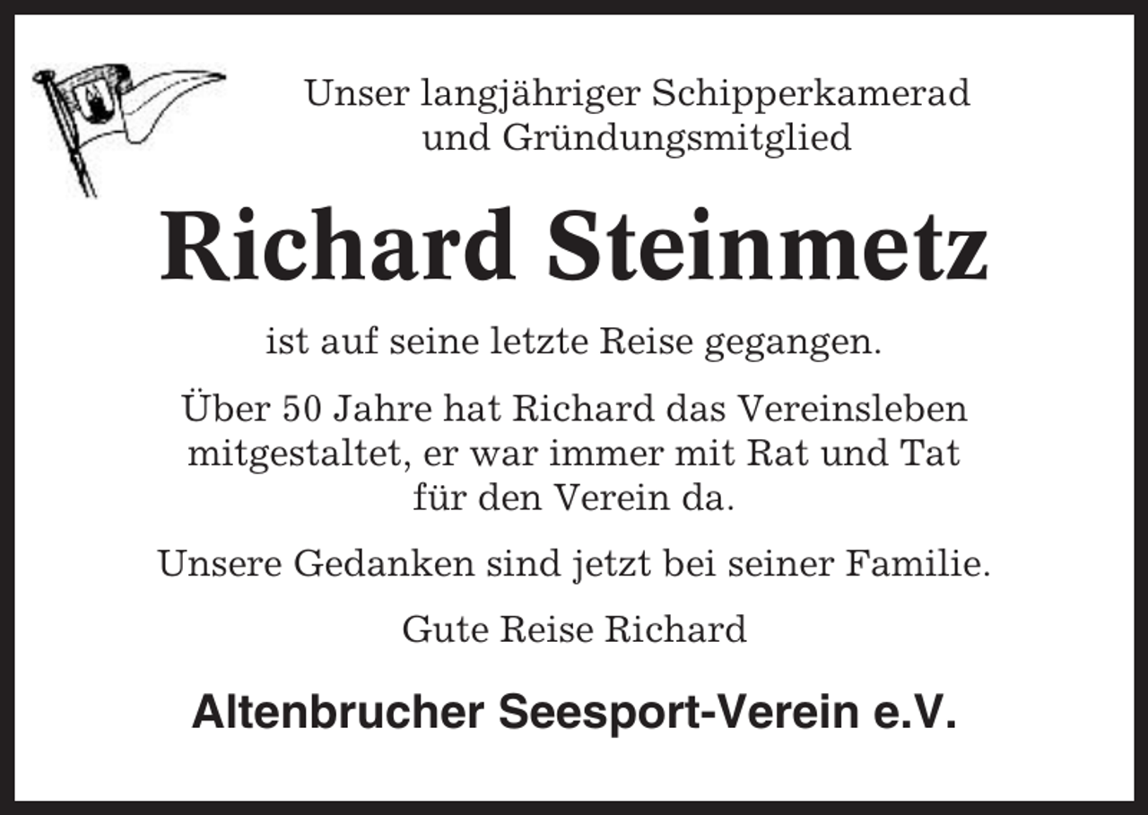 <p>Unser langjähriger Schipperkamerad<br />und Gründungsmitglied</p><p>Richard Steinmetz<br />ist auf seine letzte Reise gegangen.<br />Über 50 Jahre hat Richard das Vereinsleben<br />mitgestaltet, er war immer mit Rat und Tat<br />für den Verein da.<br />Unsere Gedanken sind jetzt bei seiner Familie.<br />Gute Reise Richard</p><p>Altenbrucher Seesport-Verein e.V.</p>