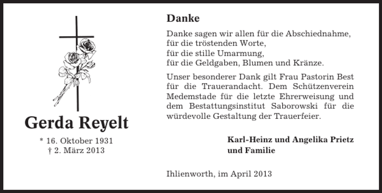 <p>Danke<br />Danke sagen wir allen für die Abschiednahme,<br />für die tröstenden Worte,<br />für die stille Umarmung,<br />für die Geldgaben, Blumen und Kränze.</p><p>Gerda Reyelt<br />* 16. Oktober 1931<br />† 2. März 2013</p><p>Unser besonderer Dank gilt Frau Pastorin Best<br />für die Trauerandacht. Dem Schützenverein<br />Medemstade für die letzte Ehrerweisung und<br />dem Bestattungsinstitut Saborowski für die<br />würdevolle Gestaltung der Trauerfeier.<br />Karl-Heinz und Angelika Prietz<br />und Familie<br />Ihlienworth, im April 2013</p>