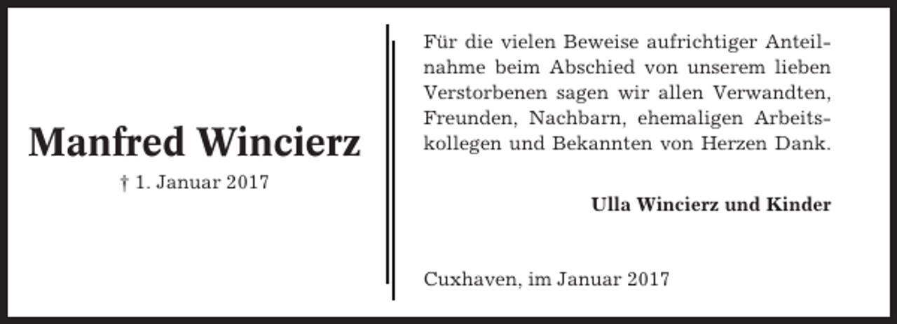 <p>Manfred Wincierz</p><p>Für die vielen Beweise aufrichtiger Anteilnahme beim Abschied von unserem lieben<br />Verstorbenen sagen wir allen Verwandten,<br />Freunden, Nachbarn, ehemaligen Arbeitskollegen und Bekannten von Herzen Dank.</p><p>† 1. Januar 2017<br />Ulla Wincierz und Kinder</p><p>Cuxhaven, im Januar 2017</p>