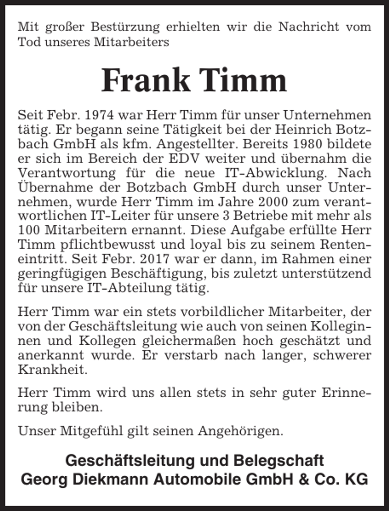 <p>Mit großer Bestürzung erhielten wir die Nachricht vom<br />Tod unseres Mitarbeiters</p><p>Frank Timm<br />Seit Febr. 1974 war Herr Timm für unser Unternehmen<br />tätig. Er begann seine Tätigkeit bei der Heinrich Botzbach GmbH als kfm. Angestellter. Bereits 1980 bildete<br />er sich im Bereich der EDV weiter und übernahm die<br />Verantwortung für die neue IT-Abwicklung. Nach<br />Übernahme der Botzbach GmbH durch unser Unternehmen, wurde Herr Timm im Jahre 2000 zum verantwortlichen IT-Leiter für unsere 3 Betriebe mit mehr als<br />100 Mitarbeitern ernannt. Diese Aufgabe erfüllte Herr<br />Timm pflichtbewusst und loyal bis zu seinem Renteneintritt. Seit Febr. 2017 war er dann, im Rahmen einer<br />geringfügigen Beschäftigung, bis zuletzt unterstützend<br />für unsere IT-Abteilung tätig.<br />Herr Timm war ein stets vorbildlicher Mitarbeiter, der<br />von der Geschäftsleitung wie auch von seinen Kolleginnen und Kollegen gleichermaßen hoch geschätzt und<br />anerkannt wurde. Er verstarb nach langer, schwerer<br />Krankheit.<br />Herr Timm wird uns allen stets in sehr guter Erinnerung bleiben.<br />Unser Mitgefühl gilt seinen Angehörigen.</p><p>Geschäftsleitung und Belegschaft<br />Georg Diekmann Automobile GmbH &amp; Co. KG</p>