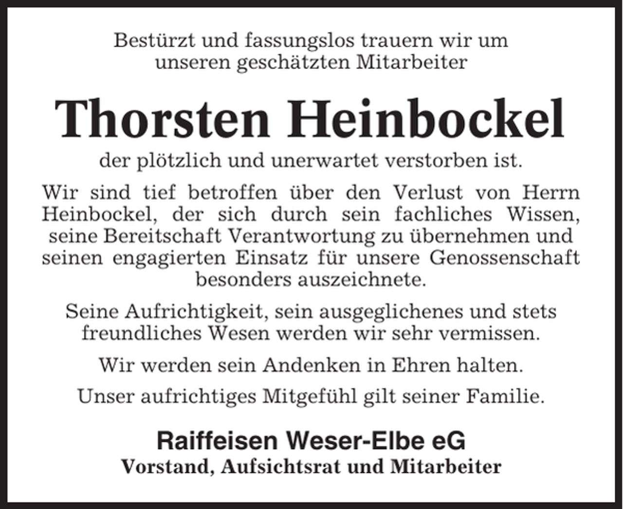 <p>Bestürzt und fassungslos trauern wir um<br />unseren geschätzten Mitarbeiter</p><p>Thorsten Heinbockel<br />der plötzlich und unerwartet verstorben ist.<br />Wir sind tief betroffen über den Verlust von Herrn<br />Heinbockel, der sich durch sein fachliches Wissen,<br />seine Bereitschaft Verantwortung zu übernehmen und<br />seinen engagierten Einsatz für unsere Genossenschaft<br />besonders auszeichnete.<br />Seine Aufrichtigkeit, sein ausgeglichenes und stets<br />freundliches Wesen werden wir sehr vermissen.<br />Wir werden sein Andenken in Ehren halten.<br />Unser aufrichtiges Mitgefühl gilt seiner Familie.</p><p>Raiffeisen Weser-Elbe eG<br />Vorstand, Aufsichtsrat und Mitarbeiter</p>