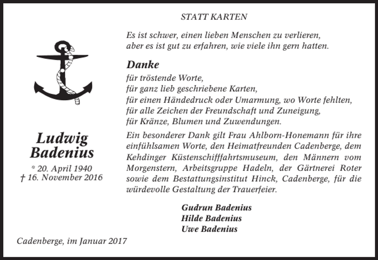 <p>STATT KARTEN<br />Es ist schwer, einen lieben Menschen zu verlieren,<br />aber es ist gut zu erfahren, wie viele ihn gern hatten.</p><p>Danke<br />für tröstende Worte,<br />für ganz lieb geschriebene Karten,<br />für einen Händedruck oder Umarmung, wo Worte fehlten,<br />für alle Zeichen der Freundschaft und Zuneigung,<br />für Kränze, Blumen und Zuwendungen.</p><p>Ludwig<br />Badenius<br />* 20. April 1940<br />† 16. November 2016</p><p>Ein besonderer Dank gilt Frau Ahlborn-Honemann für ihre<br />einfühlsamen Worte, den Heimatfreunden Cadenberge, dem<br />Kehdinger Küstenschifffahrtsmuseum, den Männern vom<br />Morgenstern, Arbeitsgruppe Hadeln, der Gärtnerei Roter<br />sowie dem Bestattungsinstitut Hinck, Cadenberge, für die<br />würdevolle Gestaltung der Trauerfeier.<br />Gudrun Badenius<br />Hilde Badenius<br />Uwe Badenius</p><p>Cadenberge, im Januar 2017</p>
