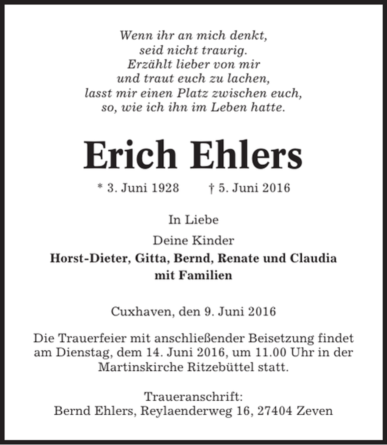 <p>Wenn ihr an mich denkt,<br />seid nicht traurig.<br />Erzählt lieber von mir<br />und traut euch zu lachen,<br />lasst mir einen Platz zwischen euch,<br />so, wie ich ihn im Leben hatte.</p><p>Erich Ehlers<br />* 3. Juni 1928</p><p>† 5. Juni 2016</p><p>In Liebe<br />Deine Kinder<br />Horst-Dieter, Gitta, Bernd, Renate und Claudia<br />mit Familien<br />Cuxhaven, den 9. Juni 2016<br />Die Trauerfeier mit anschließender Beisetzung findet<br />am Dienstag, dem 14. Juni 2016, um 11.00 Uhr in der<br />Martinskirche Ritzebüttel statt.<br />Traueranschrift:<br />Bernd Ehlers, Reylaenderweg 16, 27404 Zeven</p>