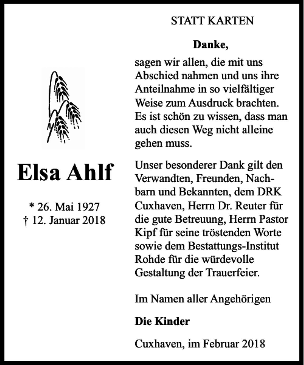 <p>STATT KARTEN<br />Danke,<br />sagen wir allen, die mit uns<br />Abschied nahmen und uns ihre<br />Anteilnahme in so vielfältiger<br />Weise zum Ausdruck brachten.<br />Es ist schön zu wissen, dass man<br />auch diesen Weg nicht alleine<br />gehen muss.</p><p>Elsa Ahlf<br />* 26. Mai 1927<br />† 12. Januar 2018</p><p>Unser besonderer Dank gilt den<br />Verwandten, Freunden, Nachbarn und Bekannten, dem DRK<br />Cuxhaven, Herrn Dr. Reuter für<br />die gute Betreuung, Herrn Pastor<br />Kipf für seine tröstenden Worte<br />sowie dem Bestattungs-Institut<br />Rohde für die würdevolle<br />Gestaltung der Trauerfeier.<br />Im Namen aller Angehörigen<br />Die Kinder<br />Cuxhaven, im Februar 2018</p>