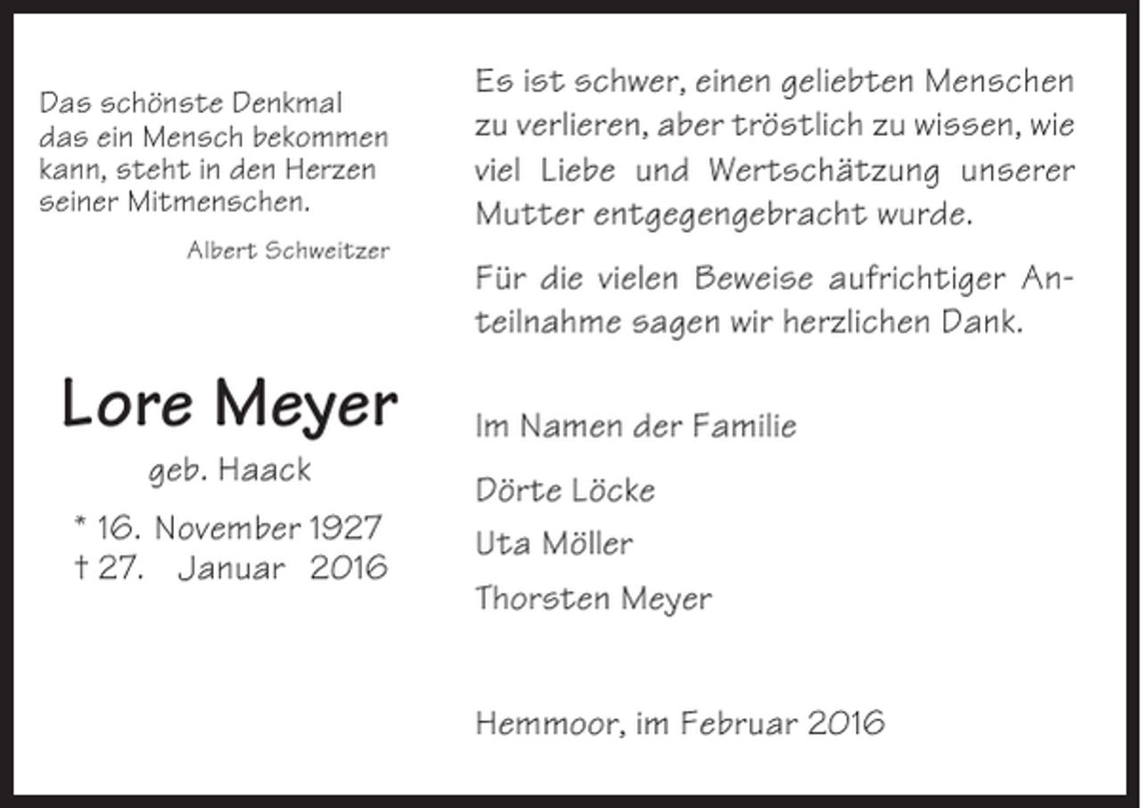 <p>Das schönste Denkmal<br />das ein Mensch bekommen<br />kann, steht in den Herzen<br />seiner Mitmenschen.<br />Albert Schweitzer</p><p>Lore Meyer<br />geb. Haack<br />* 16. November 1927<br />† 27. Januar 2016</p><p>Es ist schwer, einen geliebten Menschen<br />zu verlieren, aber tröstlich zu wissen, wie<br />viel Liebe und Wertschätzung unserer<br />Mutter entgegengebracht wurde.<br />Für die vielen Beweise aufrichtiger Anteilnahme sagen wir herzlichen Dank.<br />Im Namen der Familie<br />Dörte Löcke<br />Uta Möller<br />Thorsten Meyer<br />Hemmoor, im Februar 2016</p>